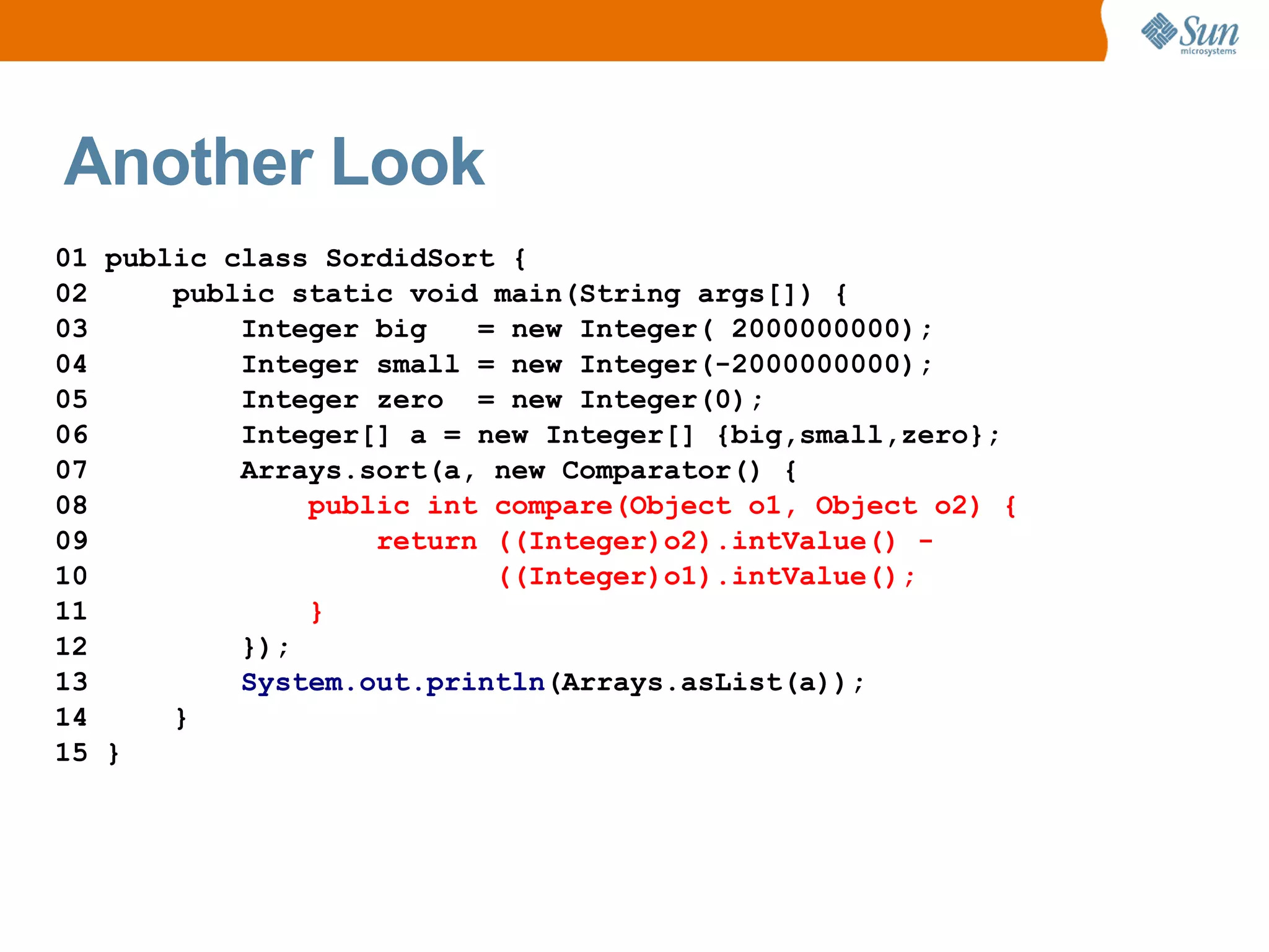 Another Look
01 public class SordidSort {
02     public static void main(String args[]) {
03         Integer big   = new Integer( 2000000000);
04         Integer small = new Integer(-2000000000);
05         Integer zero = new Integer(0);
06         Integer[] a = new Integer[] {big,small,zero};
07         Arrays.sort(a, new Comparator() {
08             public int compare(Object o1, Object o2) {
09                 return ((Integer)o2).intValue() -
10                        ((Integer)o1).intValue();
11             }
12         });
13         System.out.println(Arrays.asList(a));
14     }
15 }
 