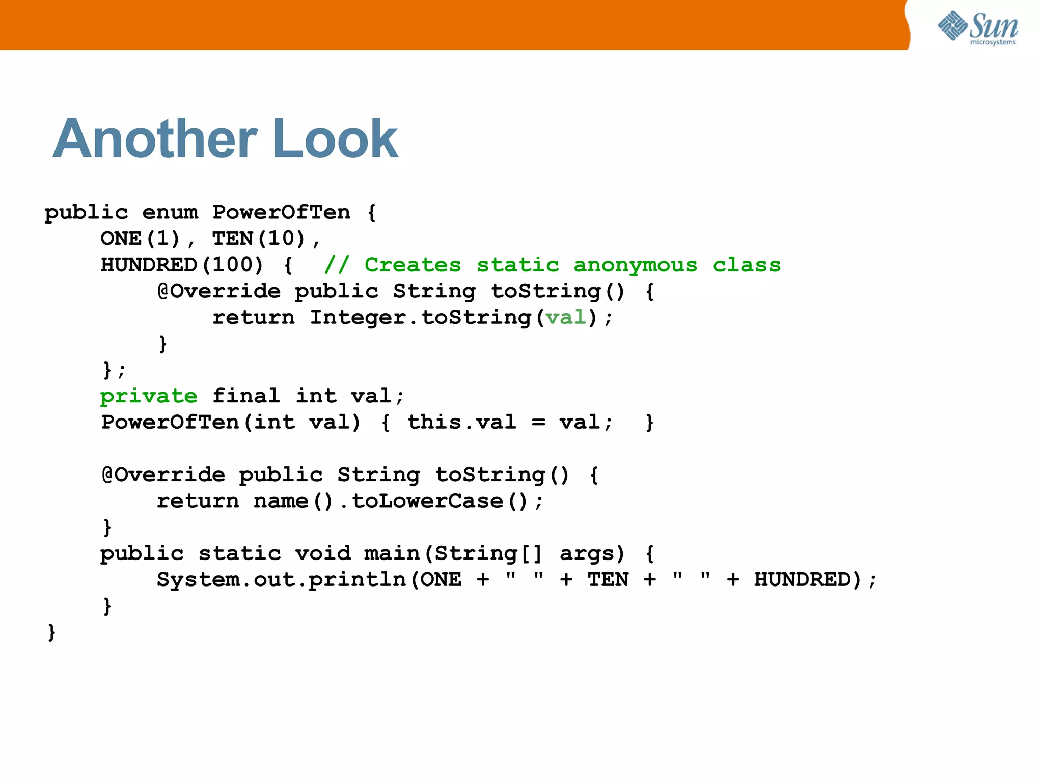 Another Look
public enum PowerOfTen {
    ONE(1), TEN(10),
    HUNDRED(100) { // Creates static anonymous class
        @Override public String toString() {
            return Integer.toString(val);
        }
    };
    private final int val;
    PowerOfTen(int val) { this.val = val; }

    @Override public String toString() {
        return name().toLowerCase();
    }
    public static void main(String[] args) {
        System.out.println(ONE + " " + TEN + " " + HUNDRED);
    }
}
 