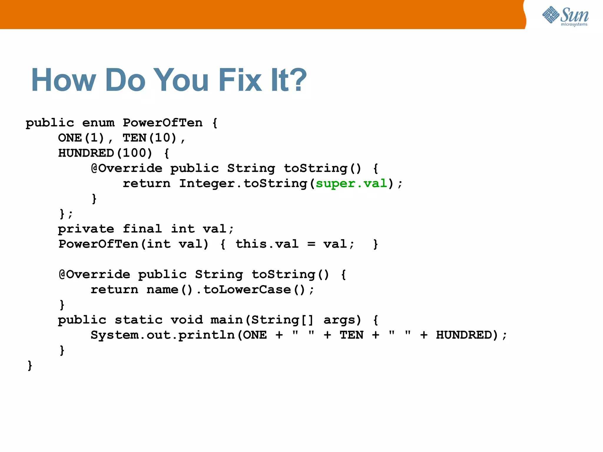 How Do You Fix It?
public enum PowerOfTen {
    ONE(1), TEN(10),
    HUNDRED(100) {
        @Override public String toString() {
            return Integer.toString(super.val);
        }
    };
    private final int val;
    PowerOfTen(int val) { this.val = val; }

    @Override public String toString() {
        return name().toLowerCase();
    }
    public static void main(String[] args) {
        System.out.println(ONE + " " + TEN + " " + HUNDRED);
    }
}
 