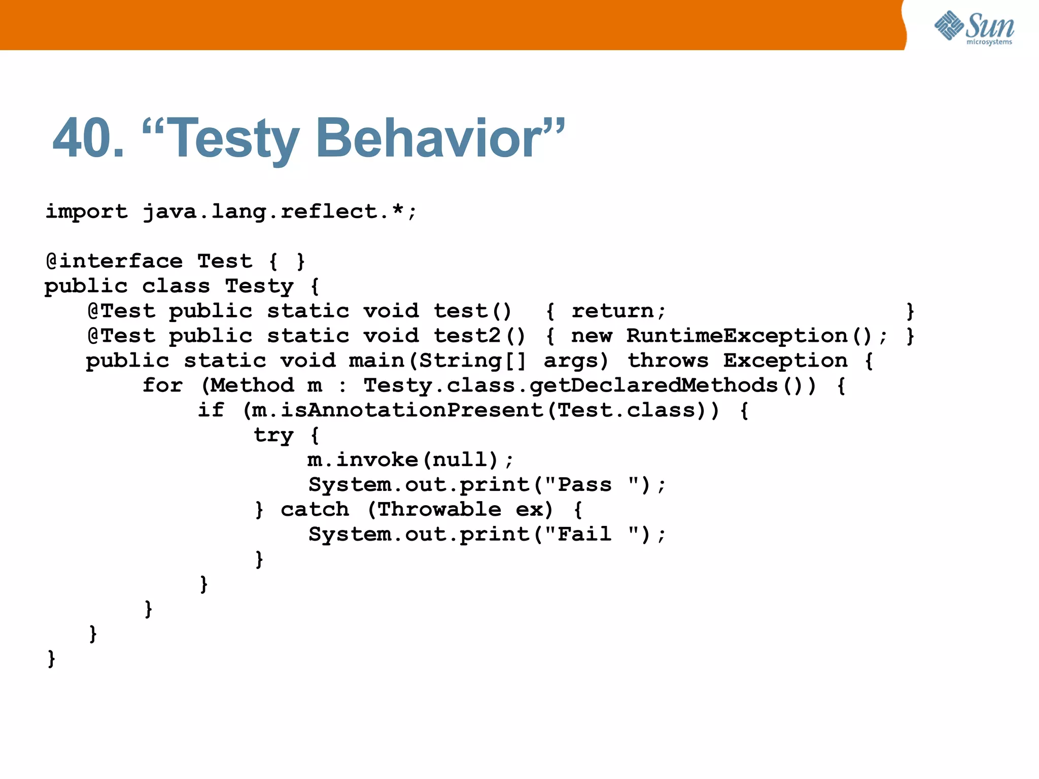 40. “Testy Behavior”
import java.lang.reflect.*;

@interface Test { }
public class Testy {
   @Test public static void test() { return;                  }
   @Test public static void test2() { new RuntimeException(); }
   public static void main(String[] args) throws Exception {
       for (Method m : Testy.class.getDeclaredMethods()) {
           if (m.isAnnotationPresent(Test.class)) {
               try {
                    m.invoke(null);
                    System.out.print("Pass ");
               } catch (Throwable ex) {
                    System.out.print("Fail ");
               }
           }
       }
   }
}
 