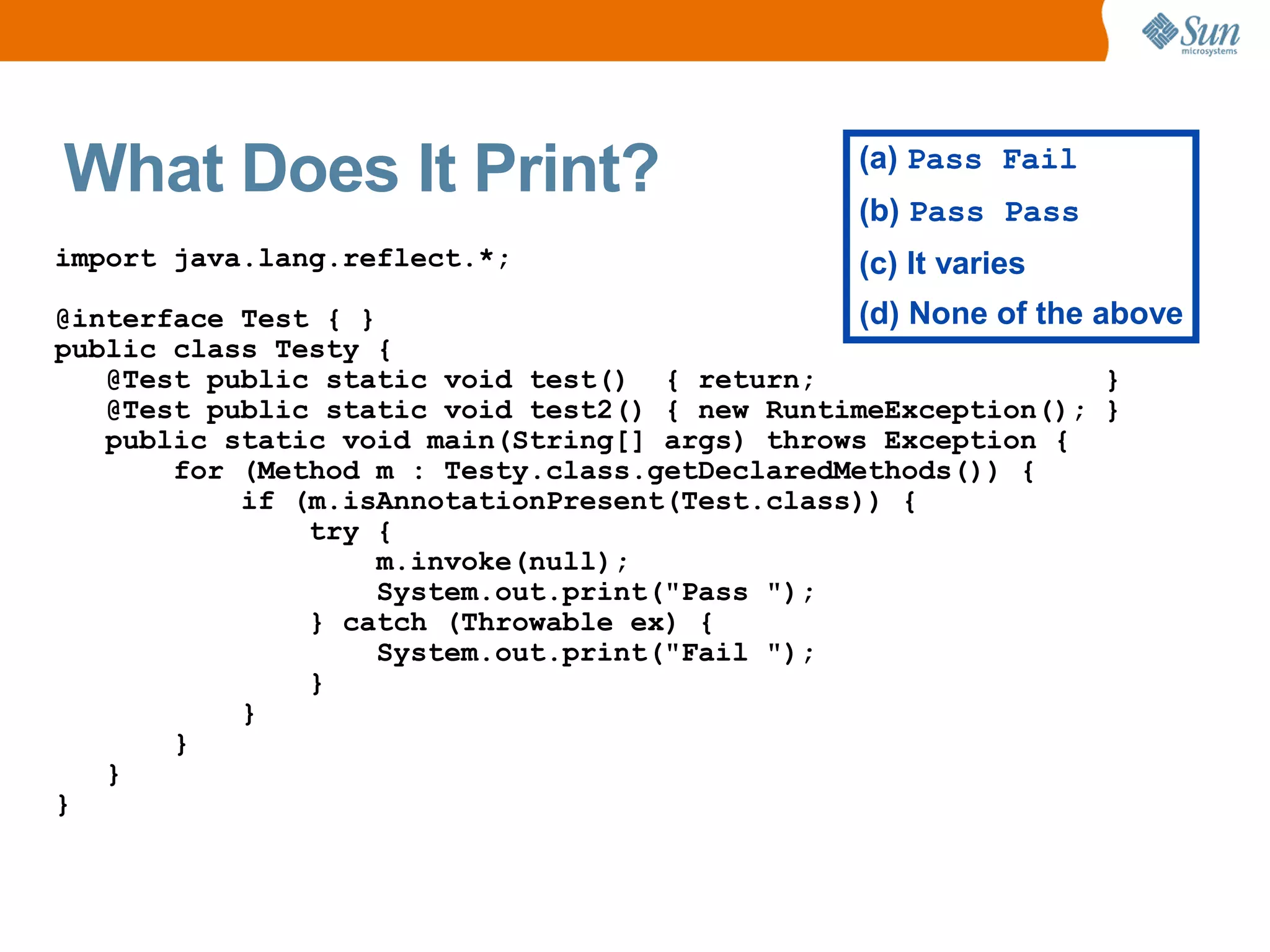 What Does It Print?                             (a) Pass Fail
                                                (b) Pass Pass
import java.lang.reflect.*;                     (c) It varies
@interface Test { }                            (d) None of the above
public class Testy {
   @Test public static void test() { return;                    }
   @Test public static void test2() { new RuntimeException(); }
   public static void main(String[] args) throws Exception {
       for (Method m : Testy.class.getDeclaredMethods()) {
           if (m.isAnnotationPresent(Test.class)) {
               try {
                    m.invoke(null);
                    System.out.print("Pass ");
               } catch (Throwable ex) {
                    System.out.print("Fail ");
               }
           }
       }
   }
}
 
