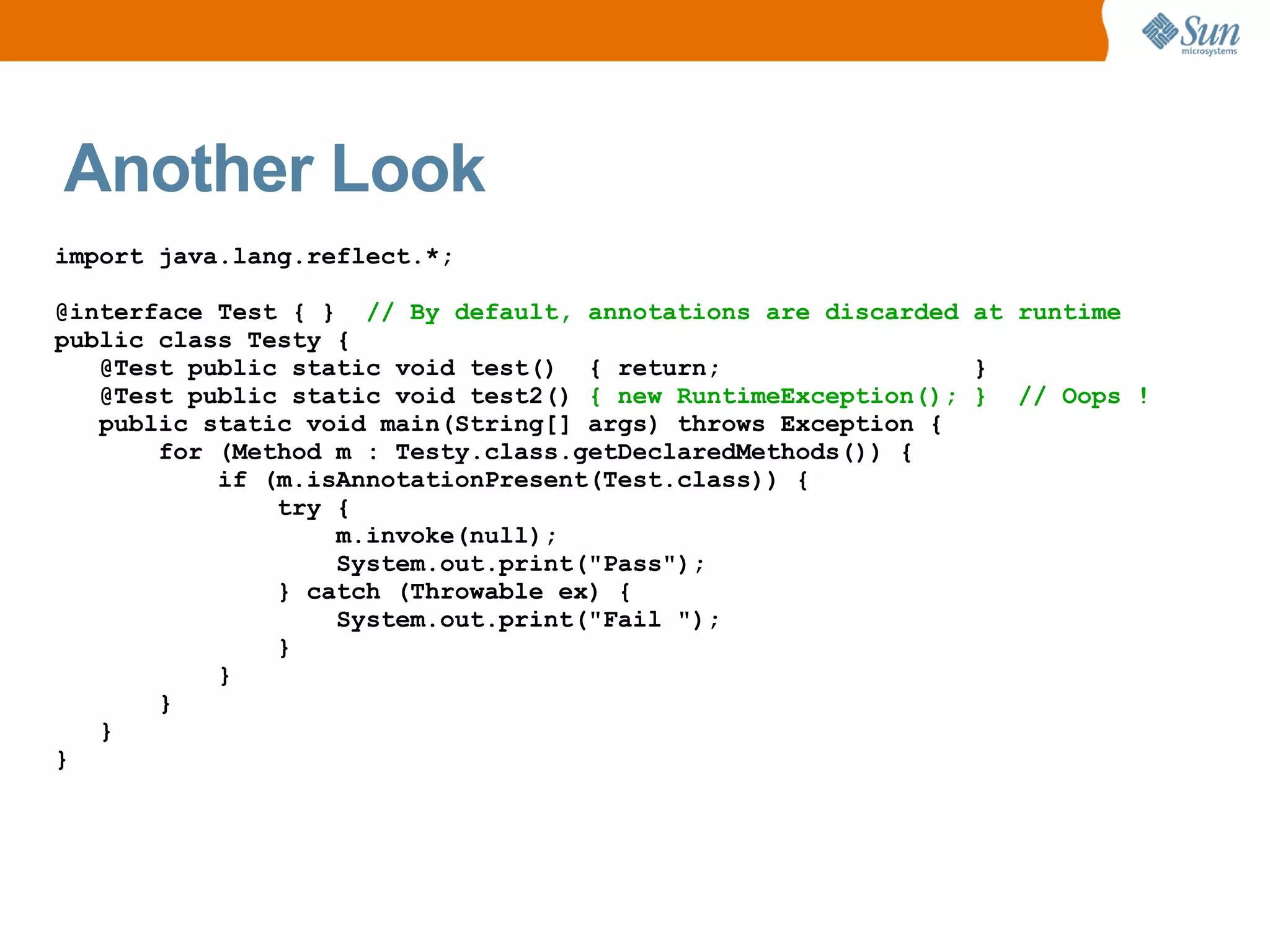 Another Look
import java.lang.reflect.*;

@interface Test { } // By default, annotations are discarded at runtime
public class Testy {
   @Test public static void test() { return;                  }
   @Test public static void test2() { new RuntimeException(); } // Oops !
   public static void main(String[] args) throws Exception {
       for (Method m : Testy.class.getDeclaredMethods()) {
           if (m.isAnnotationPresent(Test.class)) {
               try {
                   m.invoke(null);
                   System.out.print("Pass");
               } catch (Throwable ex) {
                   System.out.print("Fail ");
               }
           }
       }
   }
}
 