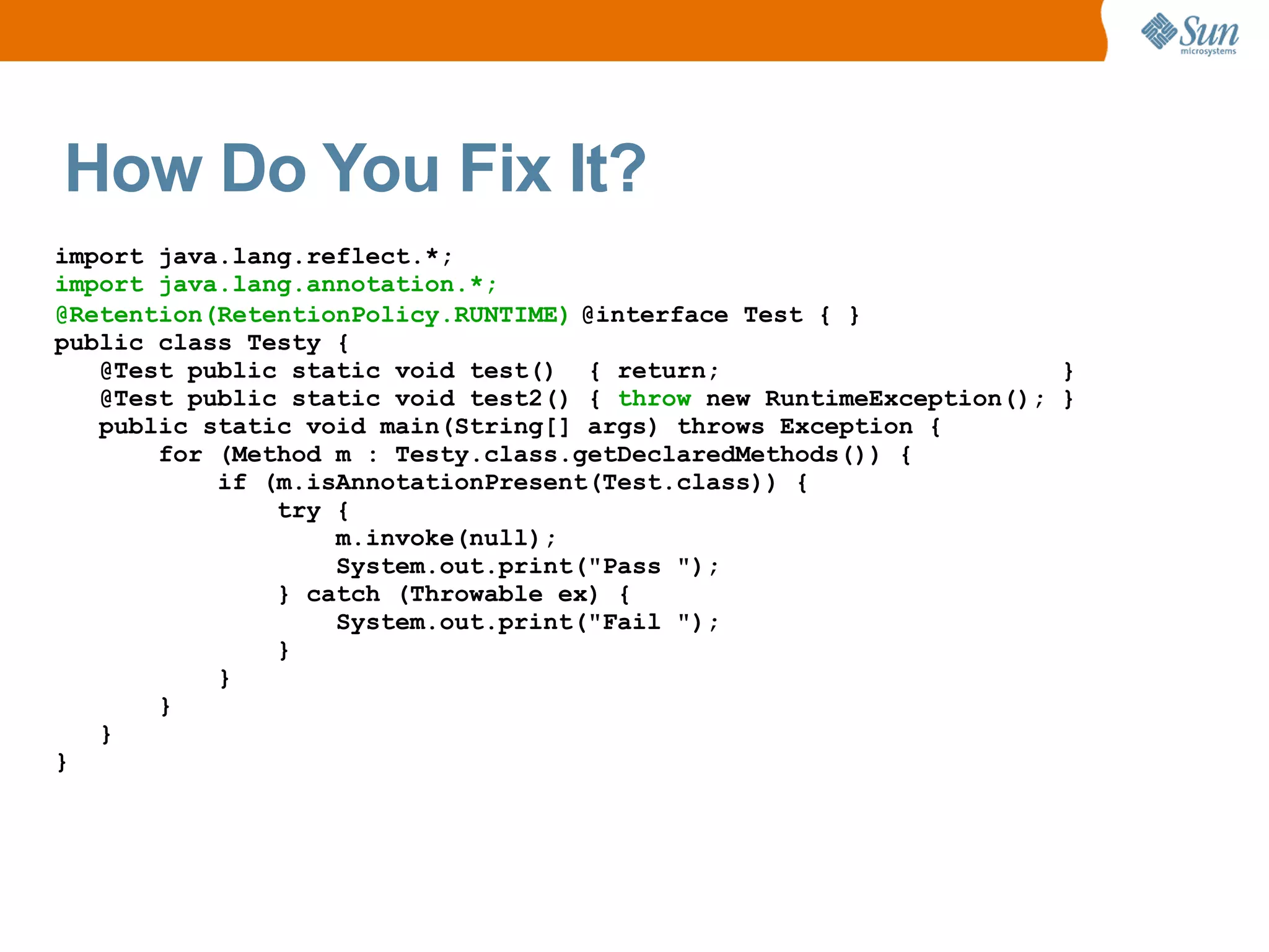How Do You Fix It?
import java.lang.reflect.*;
import java.lang.annotation.*;
@Retention(RetentionPolicy.RUNTIME) @interface Test { }
public class Testy {
   @Test public static void test() { return;                        }
   @Test public static void test2() { throw new RuntimeException(); }
   public static void main(String[] args) throws Exception {
       for (Method m : Testy.class.getDeclaredMethods()) {
           if (m.isAnnotationPresent(Test.class)) {
               try {
                   m.invoke(null);
                   System.out.print("Pass ");
               } catch (Throwable ex) {
                   System.out.print("Fail ");
               }
           }
       }
   }
}
 