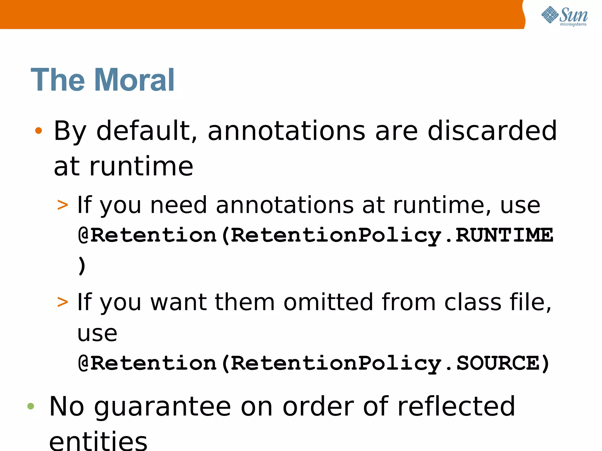 The Moral
• By default, annotations are discarded
  at runtime
  > If you need annotations at runtime, use
   @Retention(RetentionPolicy.RUNTIME
   )
  > If you want them omitted from class file,
   use
   @Retention(RetentionPolicy.SOURCE)
• No guarantee on order of reflected
  entities
 
