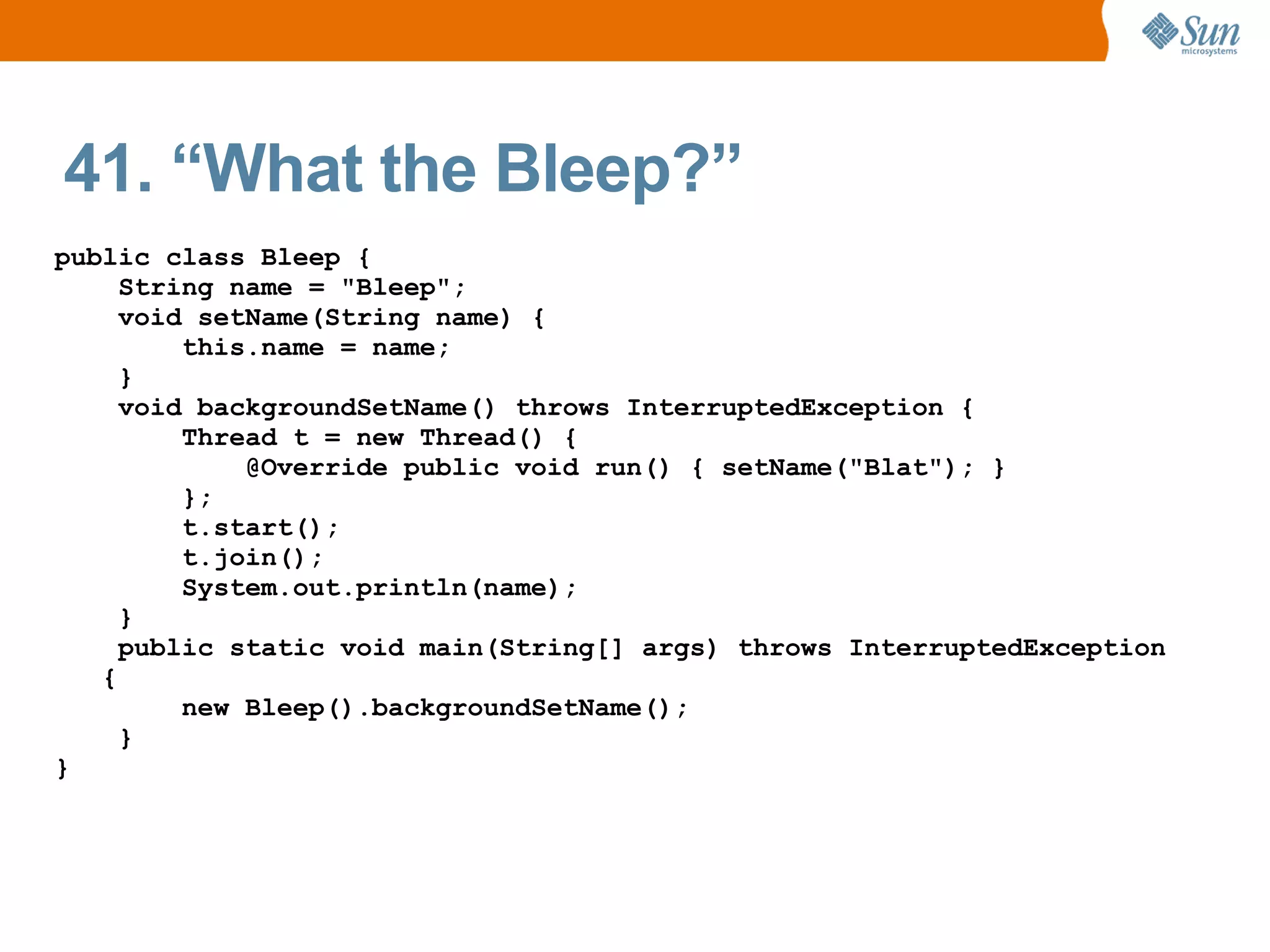 41. “What the Bleep?”
public class Bleep {
     String name = "Bleep";
     void setName(String name) {
         this.name = name;
     }
     void backgroundSetName() throws InterruptedException {
         Thread t = new Thread() {
             @Override public void run() { setName("Blat"); }
         };
         t.start();
         t.join();
         System.out.println(name);
     }
     public static void main(String[] args) throws InterruptedException
   {
         new Bleep().backgroundSetName();
     }
}
 