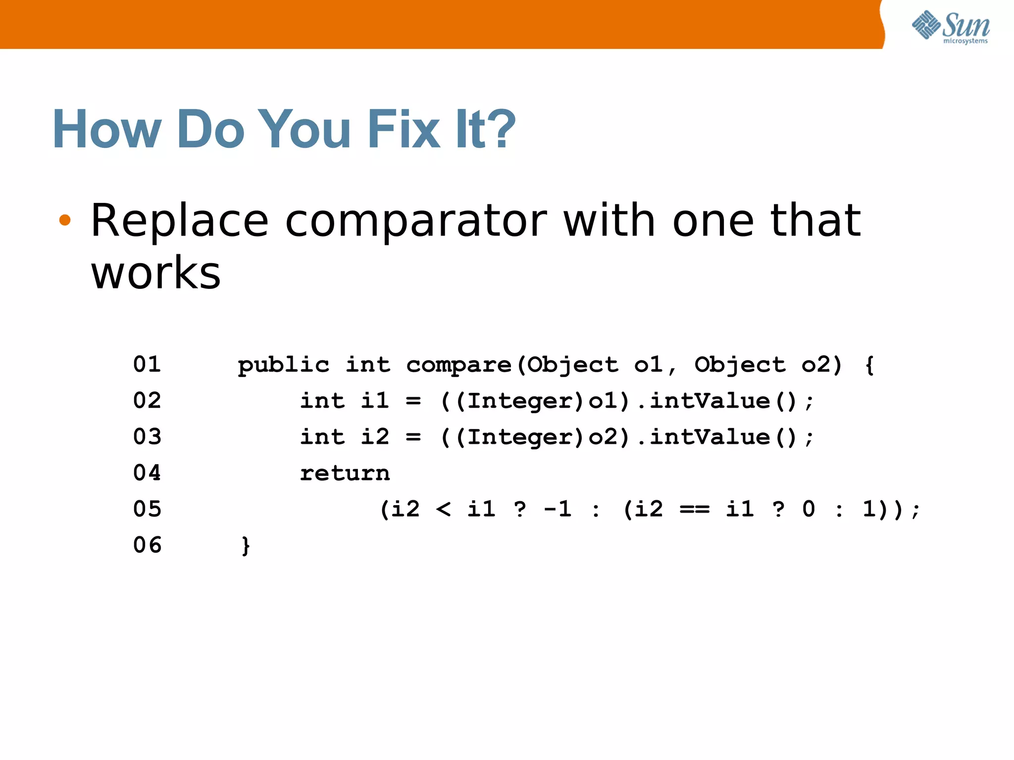 How Do You Fix It?
• Replace comparator with one that
  works
   01   public int compare(Object o1, Object o2) {
   02       int i1 = ((Integer)o1).intValue();
   03       int i2 = ((Integer)o2).intValue();
   04       return
   05            (i2 < i1 ? -1 : (i2 == i1 ? 0 : 1));
   06   }
 