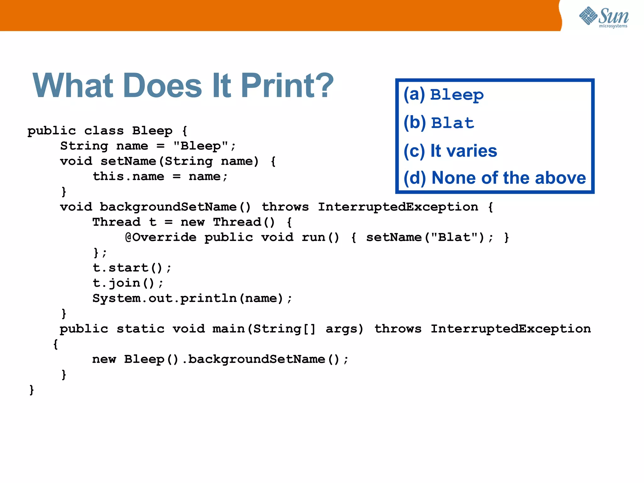 What Does It Print?                            (a) Bleep
public class Bleep {                            (b) Blat
     String name = "Bleep";
     void setName(String name) {
                                                (c) It varies
         this.name = name;                      (d) None of the above
     }
     void backgroundSetName() throws InterruptedException {
         Thread t = new Thread() {
             @Override public void run() { setName("Blat"); }
         };
         t.start();
         t.join();
         System.out.println(name);
     }
     public static void main(String[] args) throws InterruptedException
   {
         new Bleep().backgroundSetName();
     }
}
 