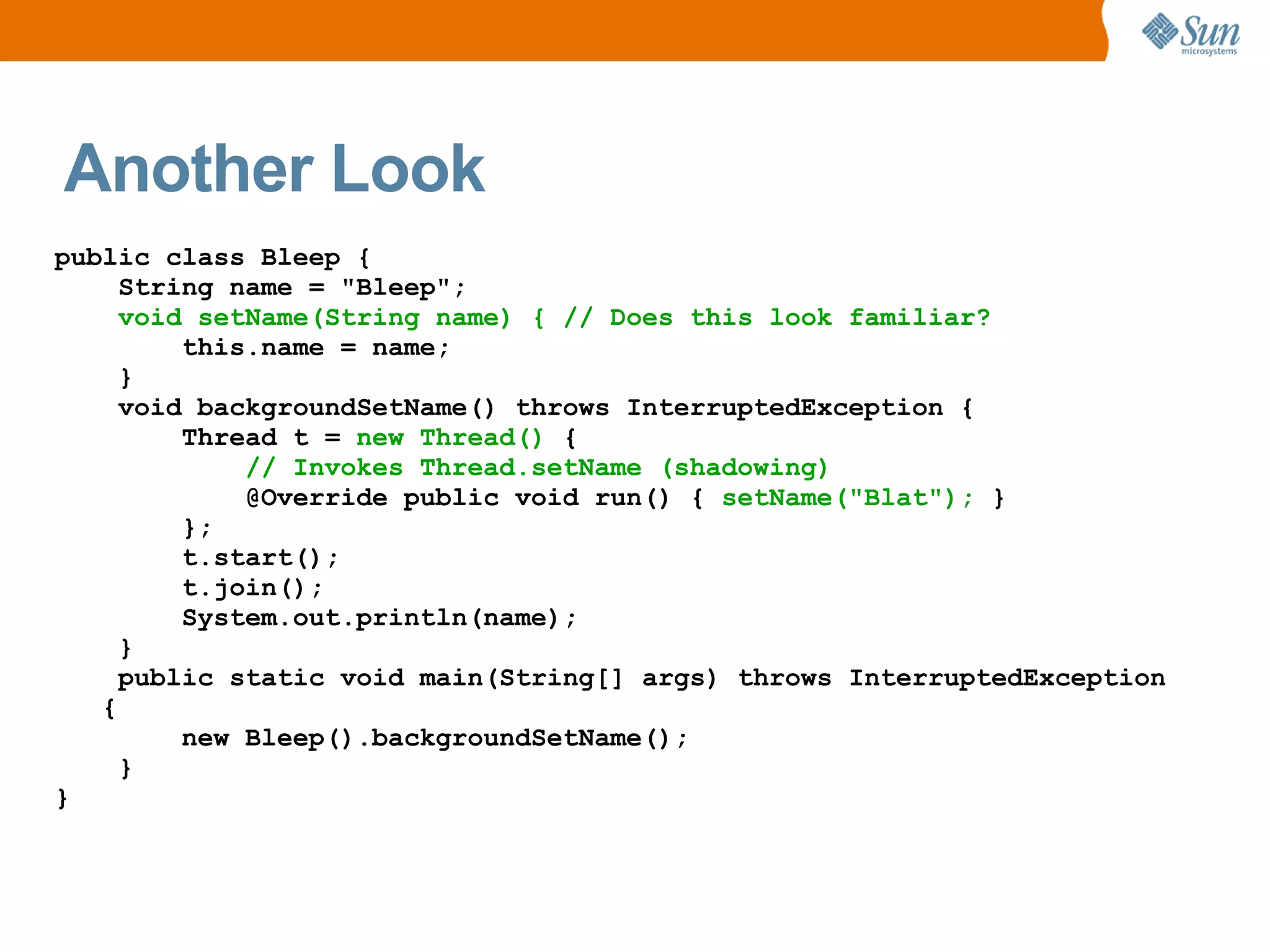 Another Look
public class Bleep {
     String name = "Bleep";
     void setName(String name) { // Does this look familiar?
         this.name = name;
     }
     void backgroundSetName() throws InterruptedException {
         Thread t = new Thread() {
             // Invokes Thread.setName (shadowing)
             @Override public void run() { setName("Blat"); }
         };
         t.start();
         t.join();
         System.out.println(name);
     }
     public static void main(String[] args) throws InterruptedException
   {
         new Bleep().backgroundSetName();
     }
}
 