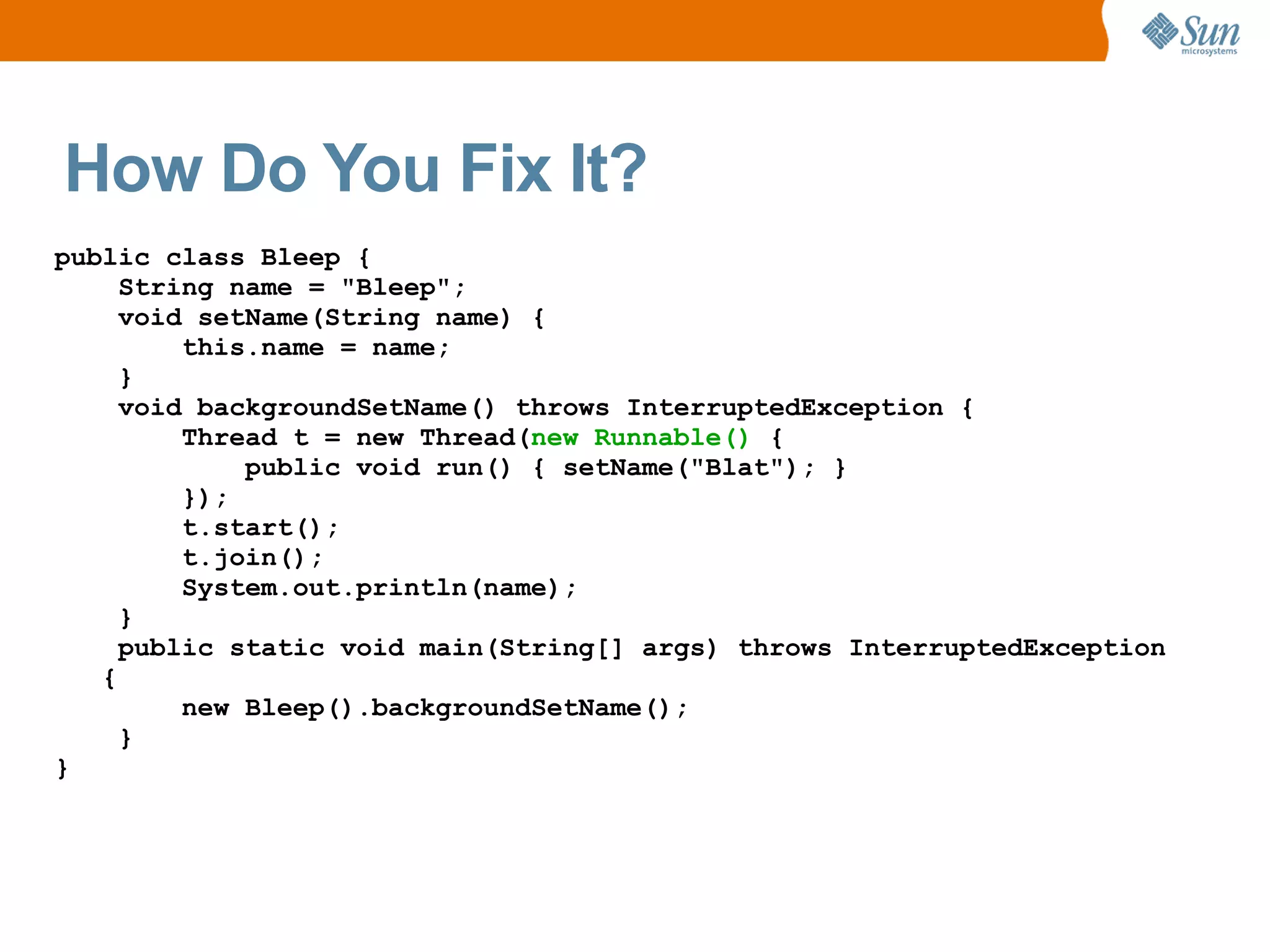 How Do You Fix It?
public class Bleep {
     String name = "Bleep";
     void setName(String name) {
         this.name = name;
     }
     void backgroundSetName() throws InterruptedException {
         Thread t = new Thread(new Runnable() {
             public void run() { setName("Blat"); }
         });
         t.start();
         t.join();
         System.out.println(name);
     }
     public static void main(String[] args) throws InterruptedException
   {
         new Bleep().backgroundSetName();
     }
}
 