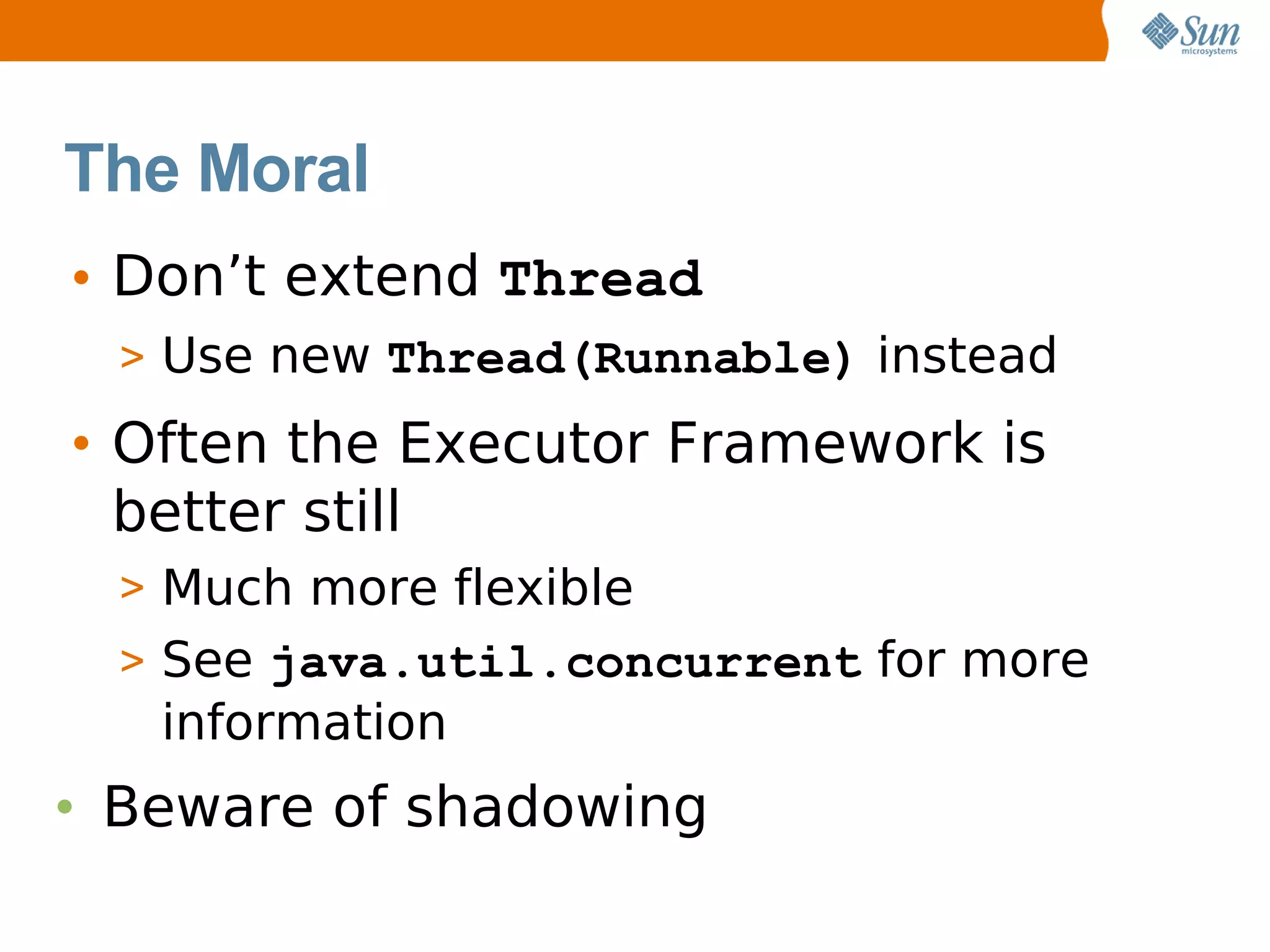 The Moral
• Don’t extend Thread
  > Use new Thread(Runnable) instead

• Often the Executor Framework is
  better still
  > Much more flexible
  > See java.util.concurrent for more
   information
• Beware of shadowing
 