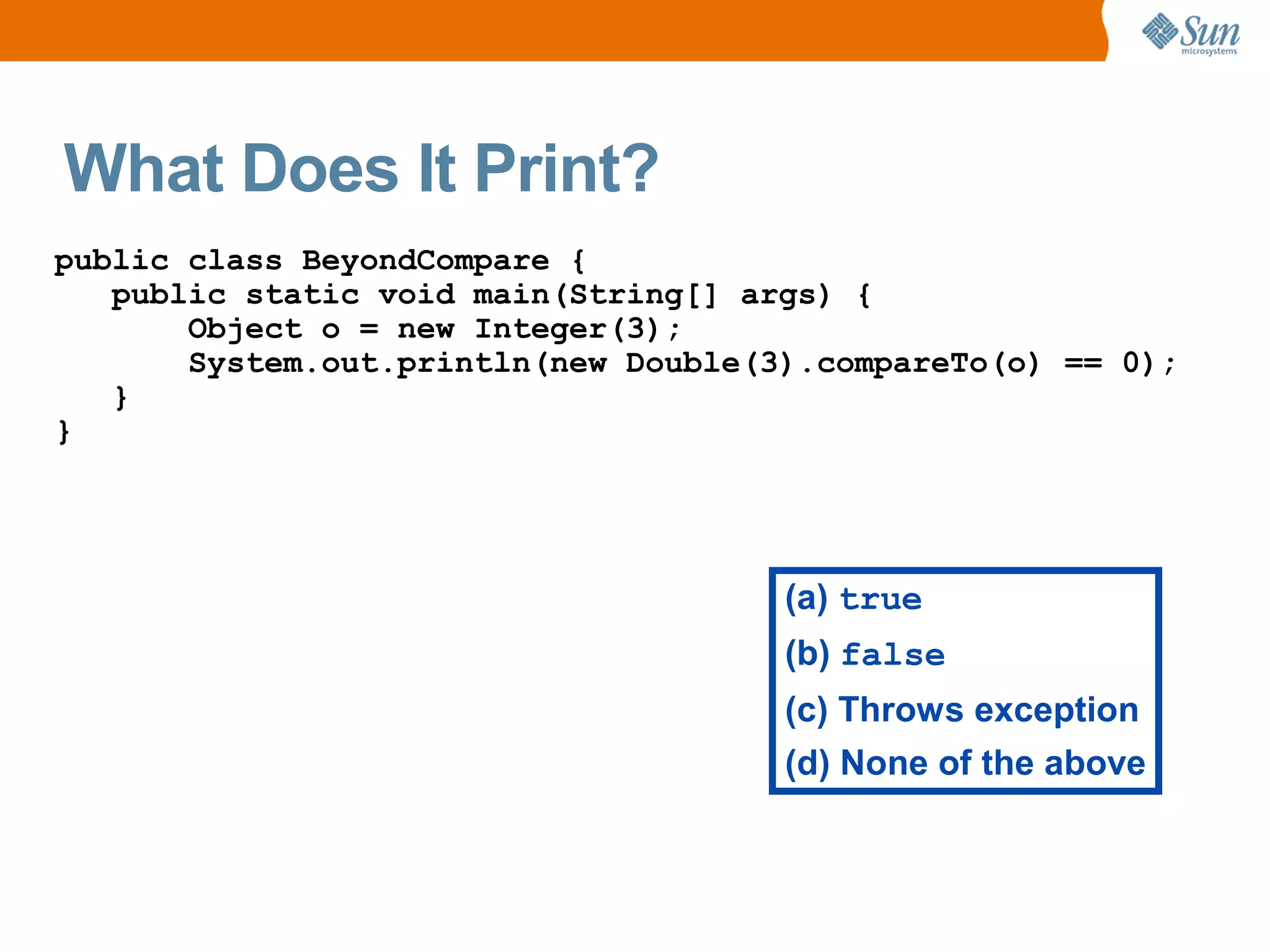 What Does It Print?
public class BeyondCompare {
   public static void main(String[] args) {
       Object o = new Integer(3);
       System.out.println(new Double(3).compareTo(o) == 0);
   }
}




                                      (a) true
                                      (b) false
                                      (c) Throws exception
                                      (d) None of the above
 