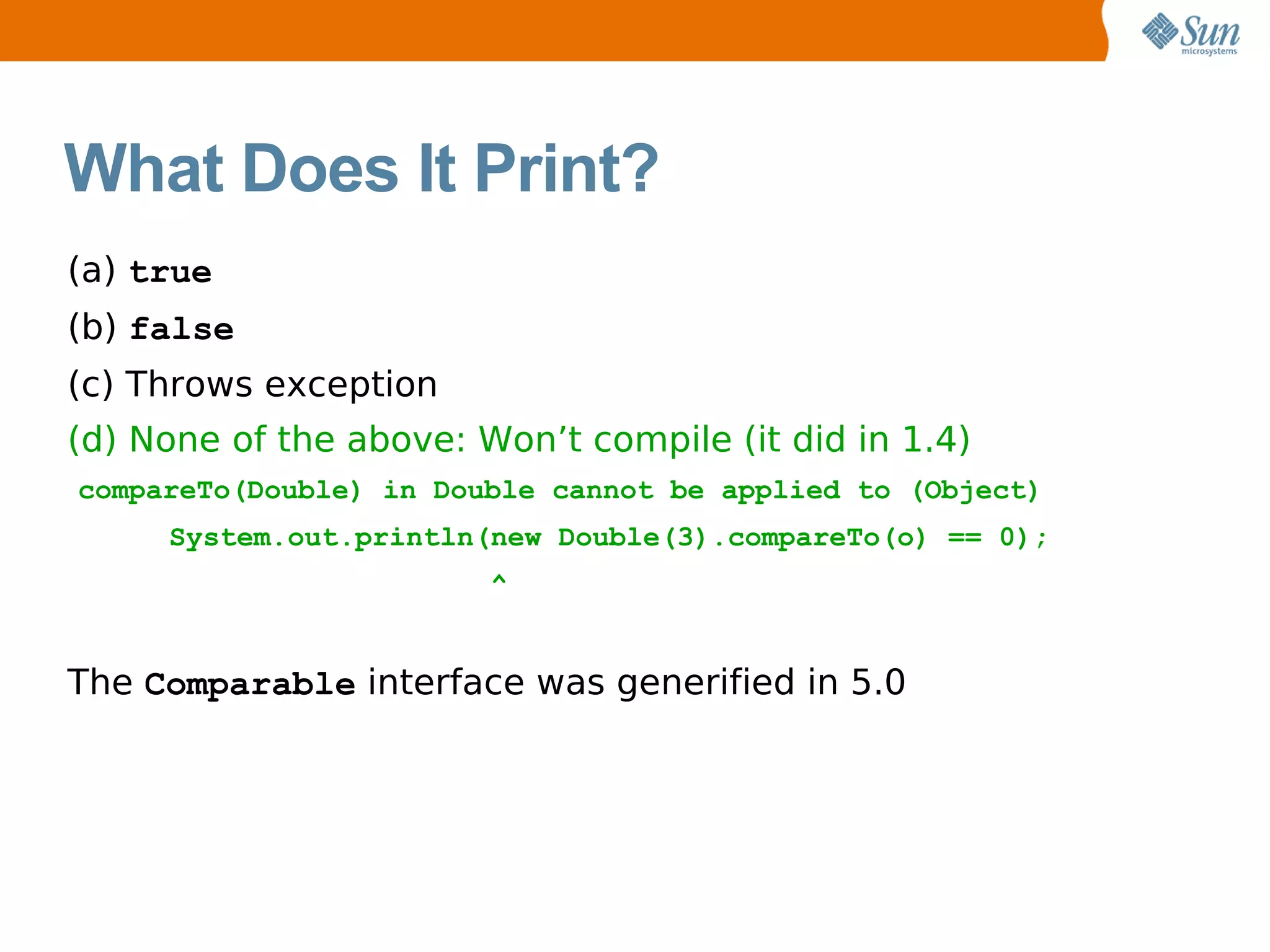 What Does It Print?
(a) true
(b) false
(c) Throws exception
(d) None of the above: Won’t compile (it did in 1.4)
compareTo(Double) in Double cannot be applied to (Object)
     System.out.println(new Double(3).compareTo(o) == 0);
                        ^


The Comparable interface was generified in 5.0
 