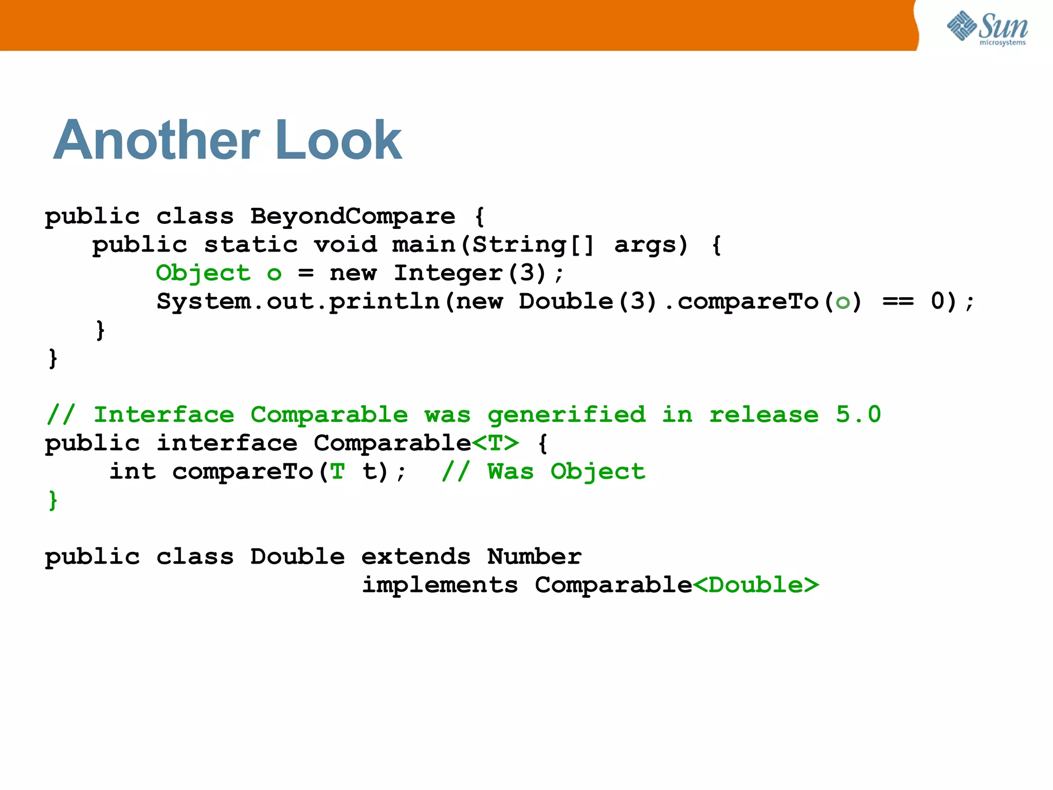 Another Look
public class BeyondCompare {
   public static void main(String[] args) {
       Object o = new Integer(3);
       System.out.println(new Double(3).compareTo(o) == 0);
   }
}

// Interface Comparable was generified in release 5.0
public interface Comparable<T> {
    int compareTo(T t); // Was Object
}

public class Double extends Number
                    implements Comparable<Double>
 