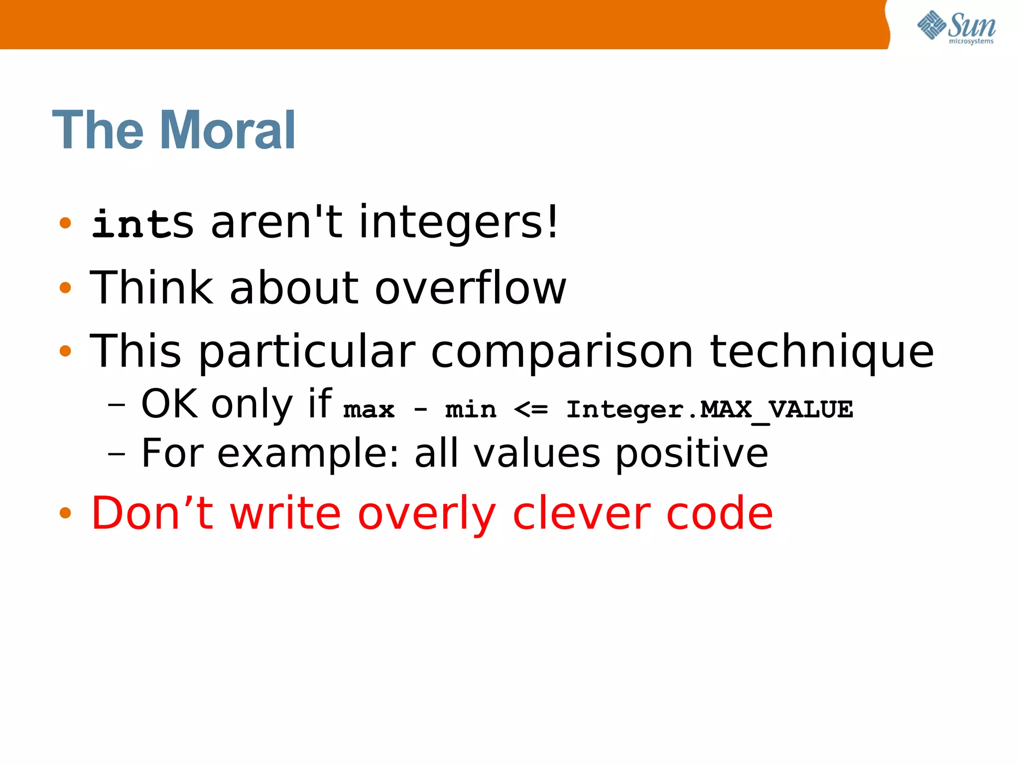 The Moral
• ints aren't integers!
• Think about overflow
• This particular comparison technique
  –   OK only if max - min <= Integer.MAX_VALUE
  –   For example: all values positive
• Don’t write overly clever code
 