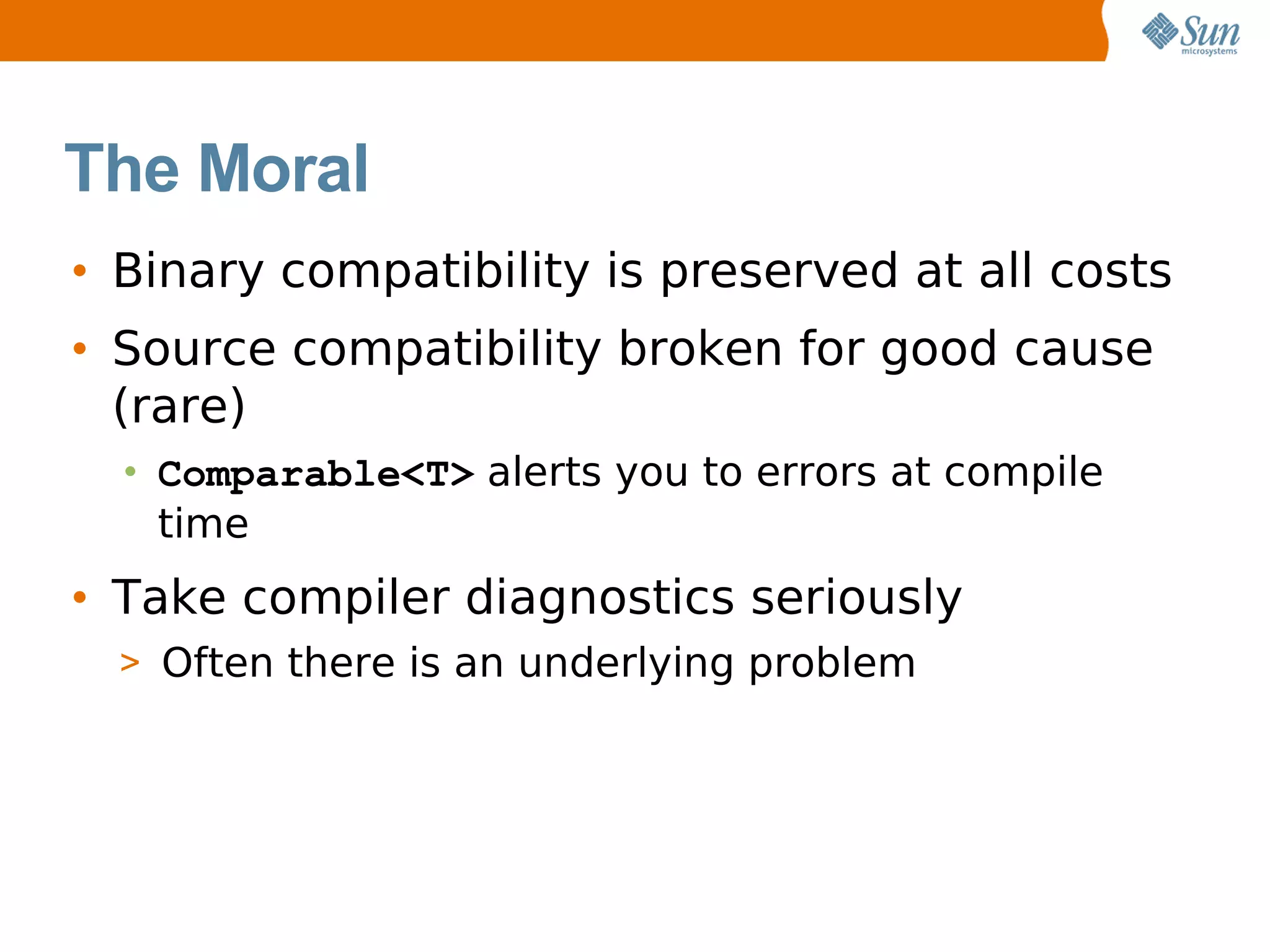 The Moral
• Binary compatibility is preserved at all costs
• Source compatibility broken for good cause
  (rare)
  • Comparable<T> alerts you to errors at compile
    time
• Take compiler diagnostics seriously
  > Often there is an underlying problem
 