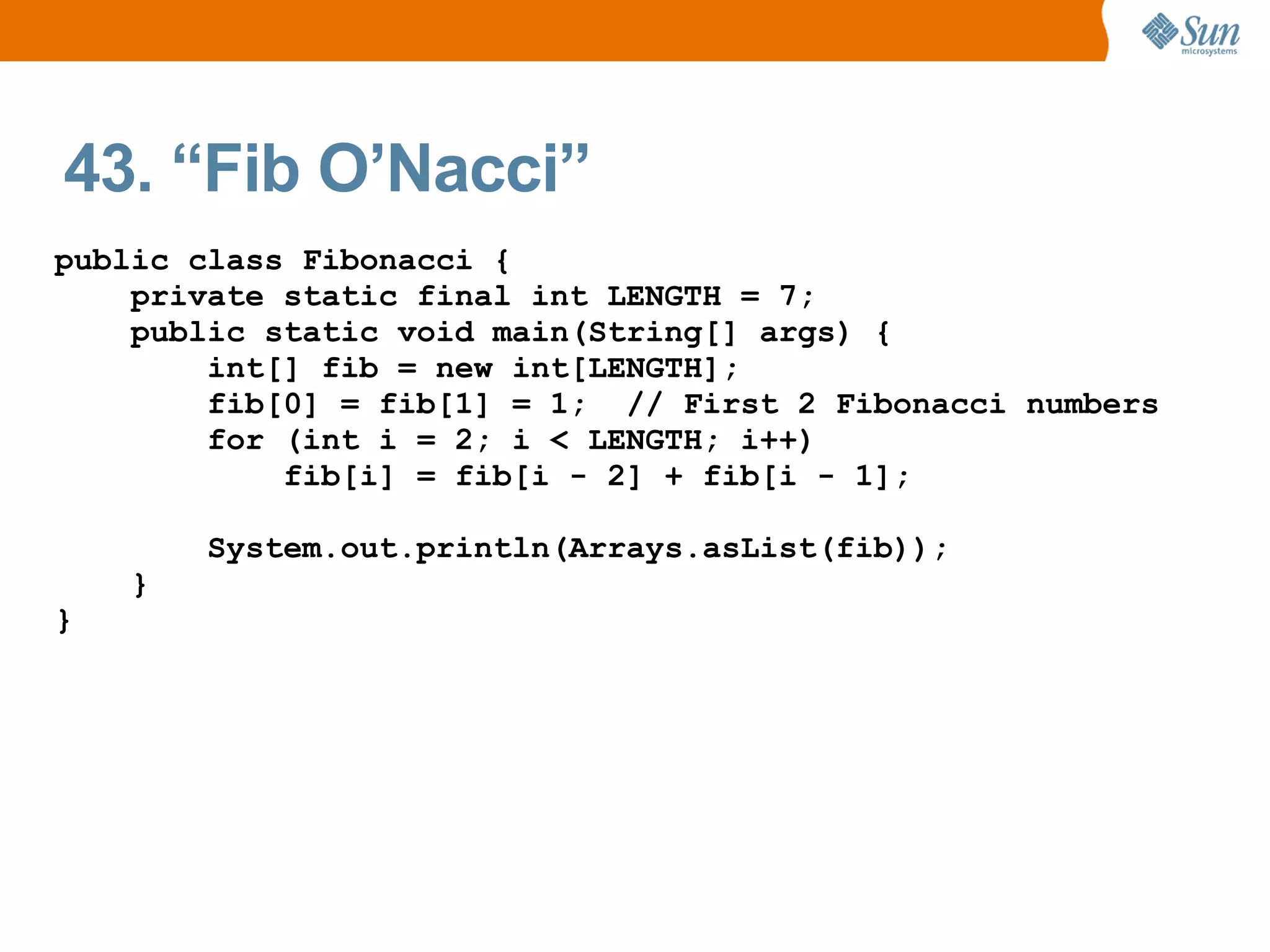 43. “Fib O’Nacci”
public class Fibonacci {
    private static final int LENGTH = 7;
    public static void main(String[] args) {
        int[] fib = new int[LENGTH];
        fib[0] = fib[1] = 1; // First 2 Fibonacci numbers
        for (int i = 2; i < LENGTH; i++)
            fib[i] = fib[i - 2] + fib[i - 1];

        System.out.println(Arrays.asList(fib));
    }
}
 