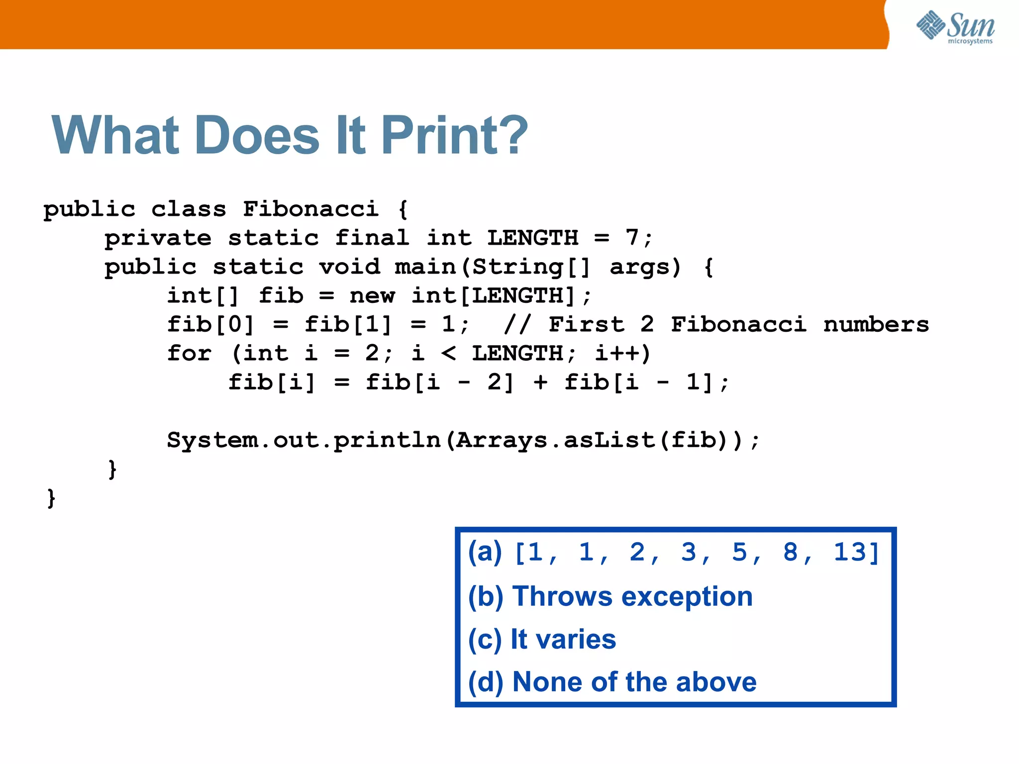 What Does It Print?
public class Fibonacci {
    private static final int LENGTH = 7;
    public static void main(String[] args) {
        int[] fib = new int[LENGTH];
        fib[0] = fib[1] = 1; // First 2 Fibonacci numbers
        for (int i = 2; i < LENGTH; i++)
            fib[i] = fib[i - 2] + fib[i - 1];

        System.out.println(Arrays.asList(fib));
    }
}

                           (a) [1, 1, 2, 3, 5, 8, 13]
                           (b) Throws exception
                           (c) It varies
                           (d) None of the above
 