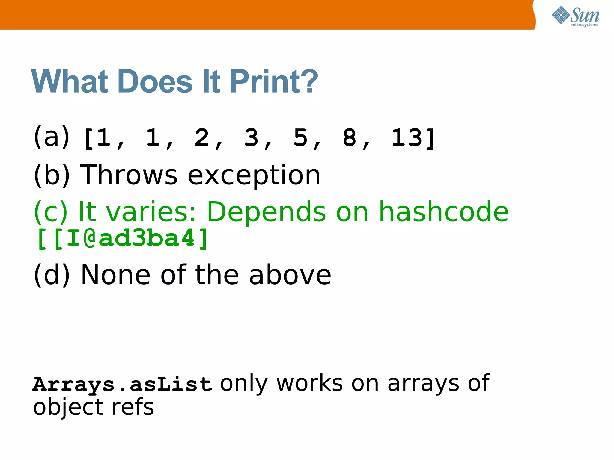 What Does It Print?
(a) [1, 1, 2, 3, 5, 8, 13]
(b) Throws exception
(c) It varies: Depends on hashcode
[[I@ad3ba4]
(d) None of the above


Arrays.asList only works on arrays of
object refs
 