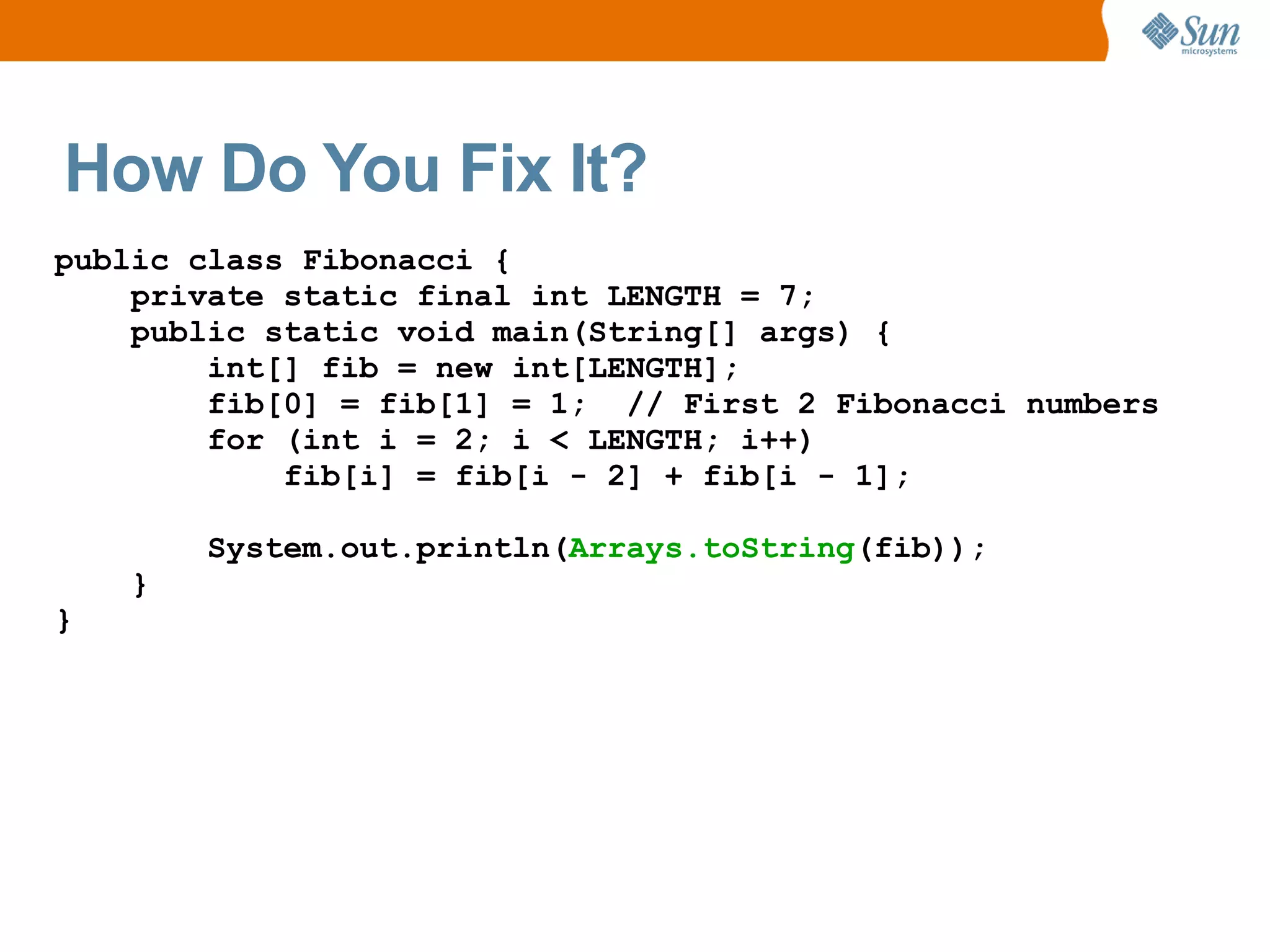 How Do You Fix It?
public class Fibonacci {
    private static final int LENGTH = 7;
    public static void main(String[] args) {
        int[] fib = new int[LENGTH];
        fib[0] = fib[1] = 1; // First 2 Fibonacci numbers
        for (int i = 2; i < LENGTH; i++)
            fib[i] = fib[i - 2] + fib[i - 1];

        System.out.println(Arrays.toString(fib));
    }
}
 