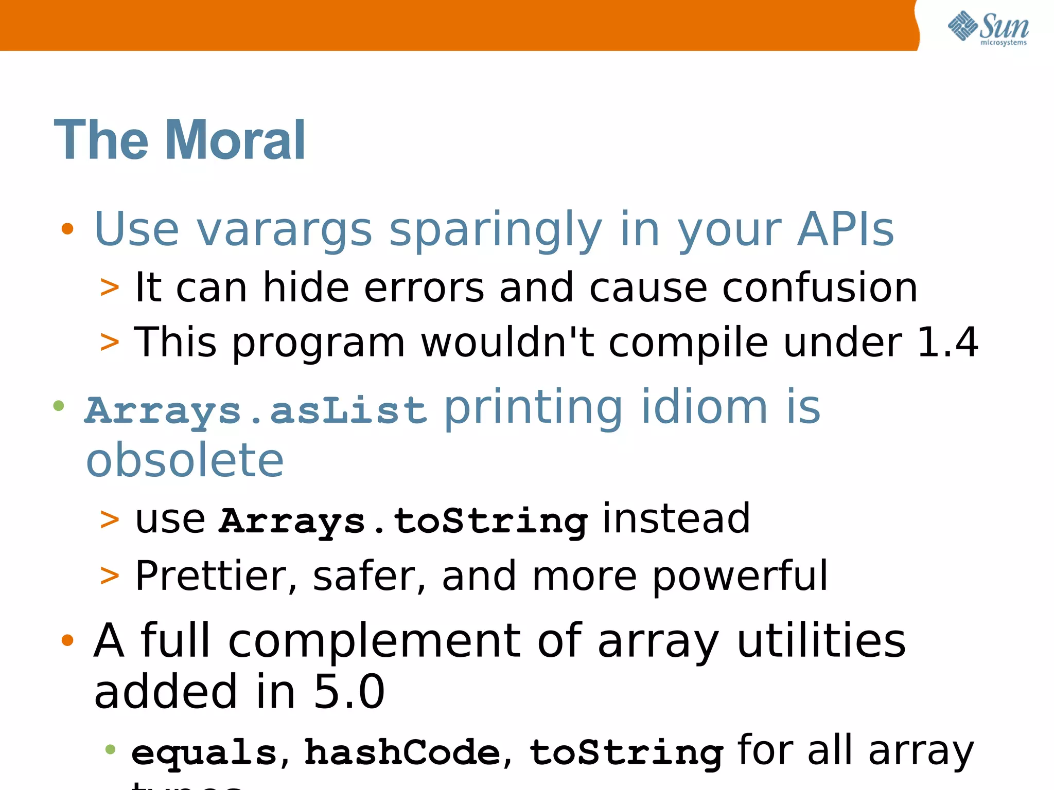 The Moral
• Use varargs sparingly in your APIs
  > It can hide errors and cause confusion
  > This program wouldn't compile under 1.4
• Arrays.asList printing idiom is
 obsolete
  > use Arrays.toString instead
  > Prettier, safer, and more powerful
• A full complement of array utilities
  added in 5.0
  • equals, hashCode, toString for all array
 