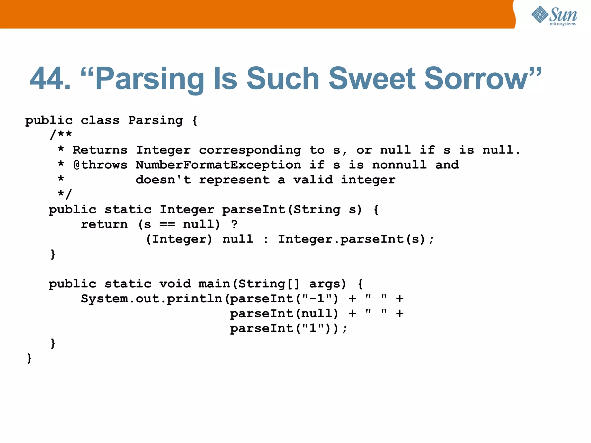 44. “Parsing Is Such Sweet Sorrow”
public class Parsing {
   /**
     * Returns Integer corresponding to s, or null if s is null.
     * @throws NumberFormatException if s is nonnull and
     *         doesn't represent a valid integer
     */
   public static Integer parseInt(String s) {
        return (s == null) ?
                (Integer) null : Integer.parseInt(s);
   }

    public static void main(String[] args) {
        System.out.println(parseInt("-1") + " " +
                           parseInt(null) + " " +
                           parseInt("1"));
    }
}
 