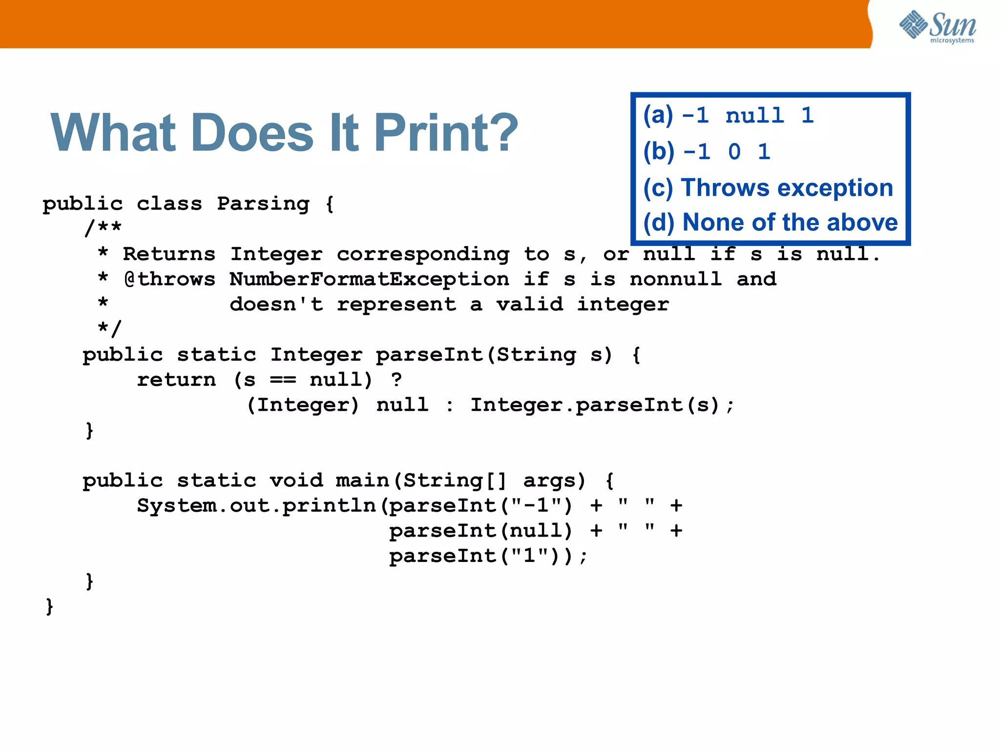 (a) -1 null 1
What Does It Print?                          (b) -1 0 1
                                             (c) Throws exception
public class Parsing {
   /**                                       (d) None of the above
     * Returns Integer corresponding to s, or null if s is null.
     * @throws NumberFormatException if s is nonnull and
     *         doesn't represent a valid integer
     */
   public static Integer parseInt(String s) {
        return (s == null) ?
                (Integer) null : Integer.parseInt(s);
   }

    public static void main(String[] args) {
        System.out.println(parseInt("-1") + " " +
                           parseInt(null) + " " +
                           parseInt("1"));
    }
}
 