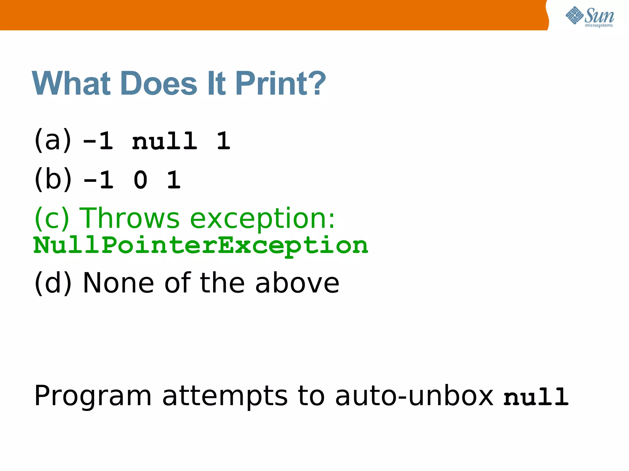 What Does It Print?
(a) -1 null 1
(b) -1 0 1
(c) Throws exception:
NullPointerException
(d) None of the above



Program attempts to auto-unbox null
 