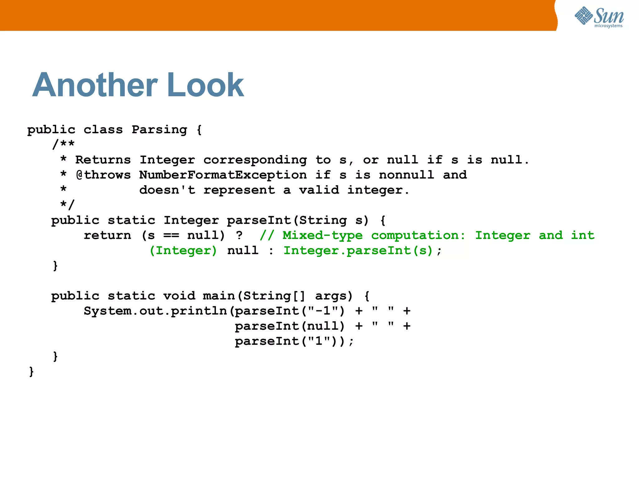 Another Look
public class Parsing {
   /**
     * Returns Integer corresponding to s, or null if s is null.
     * @throws NumberFormatException if s is nonnull and
     *         doesn't represent a valid integer.
     */
   public static Integer parseInt(String s) {
        return (s == null) ? // Mixed-type computation: Integer and int
                (Integer) null : Integer.parseInt(s);
   }

    public static void main(String[] args) {
        System.out.println(parseInt("-1") + " " +
                           parseInt(null) + " " +
                           parseInt("1"));
    }
}
 