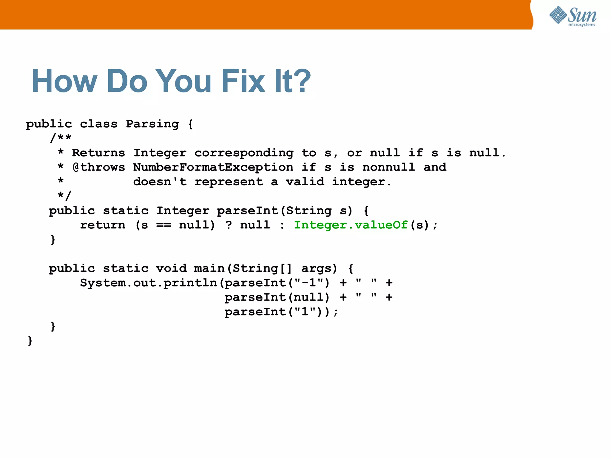 How Do You Fix It?
public class Parsing {
   /**
     * Returns Integer corresponding to s, or null if s is null.
     * @throws NumberFormatException if s is nonnull and
     *         doesn't represent a valid integer.
     */
   public static Integer parseInt(String s) {
        return (s == null) ? null : Integer.valueOf(s);
   }

    public static void main(String[] args) {
        System.out.println(parseInt("-1") + " " +
                           parseInt(null) + " " +
                           parseInt("1"));
    }
}
 