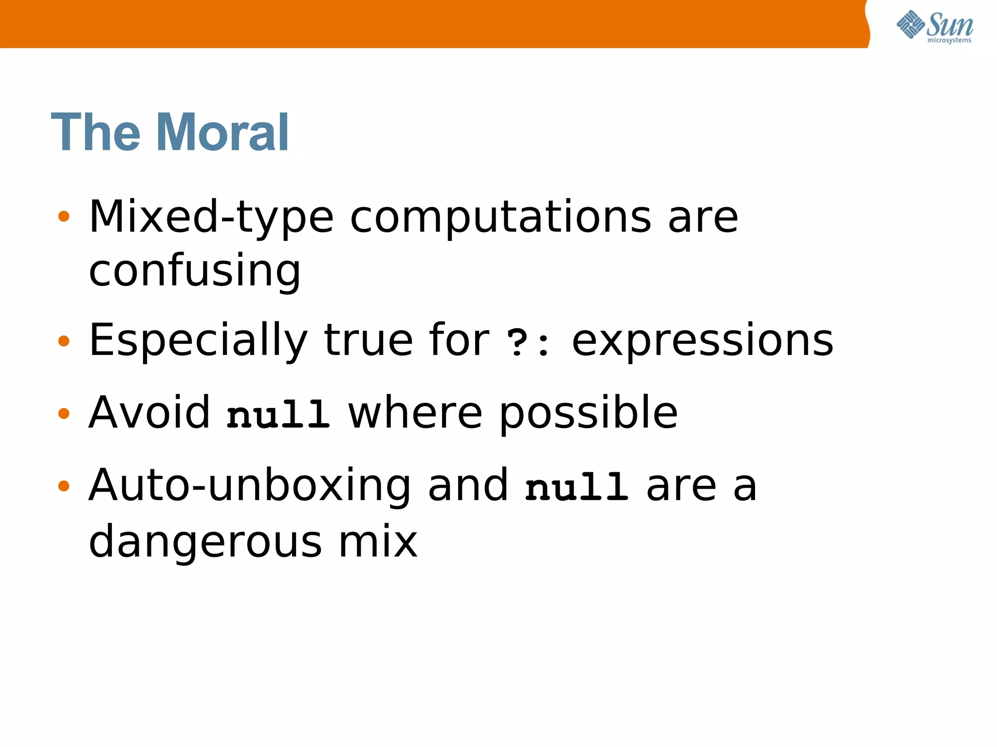 The Moral
• Mixed-type computations are
  confusing
• Especially true for ?: expressions
• Avoid null where possible
• Auto-unboxing and null are a
  dangerous mix
 