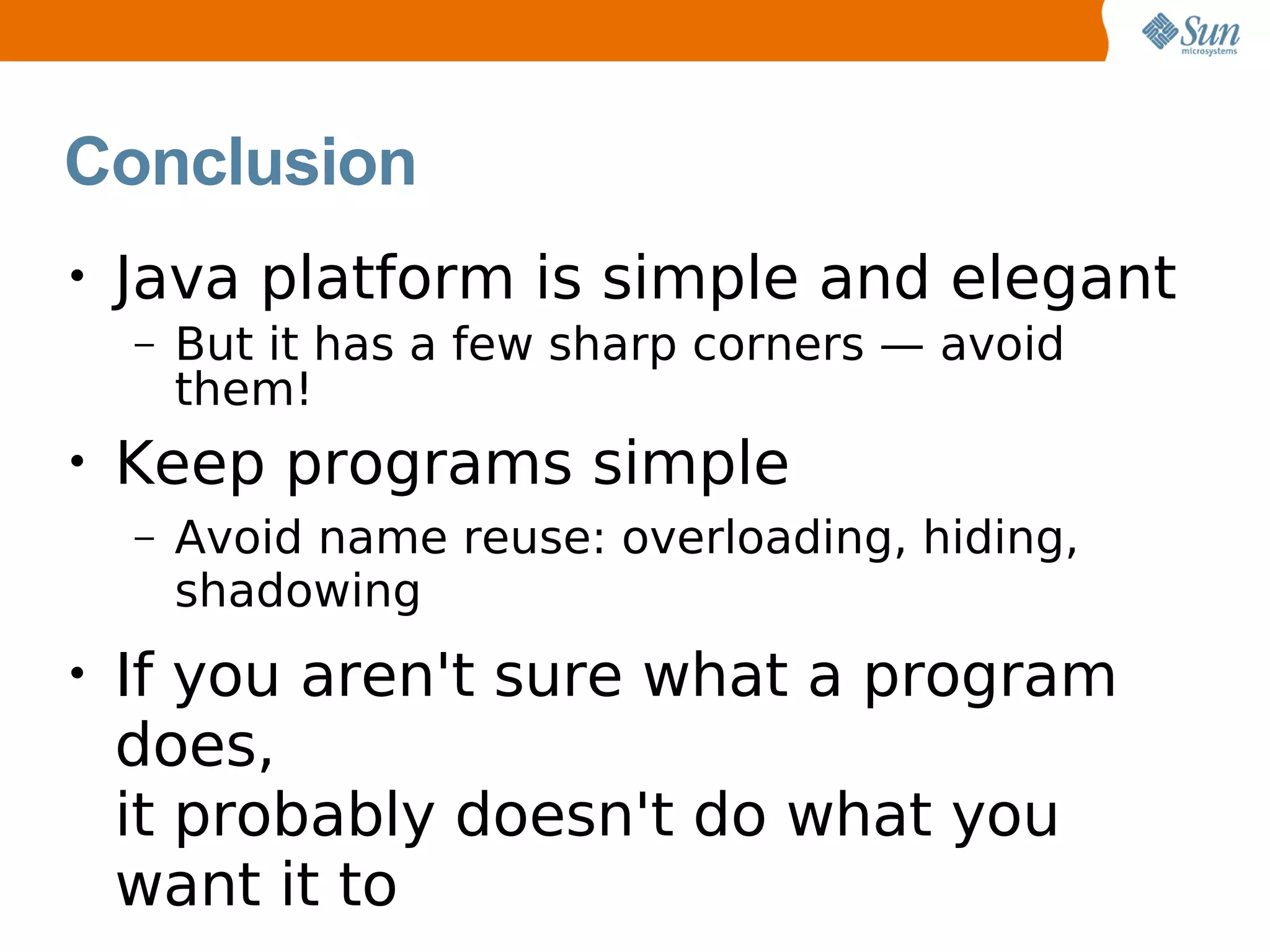 Conclusion
•   Java platform is simple and elegant
    –   But it has a few sharp corners — avoid
        them!
•   Keep programs simple
    –   Avoid name reuse: overloading, hiding,
        shadowing
•   If you aren't sure what a program
    does,
    it probably doesn't do what you
    want it to
 