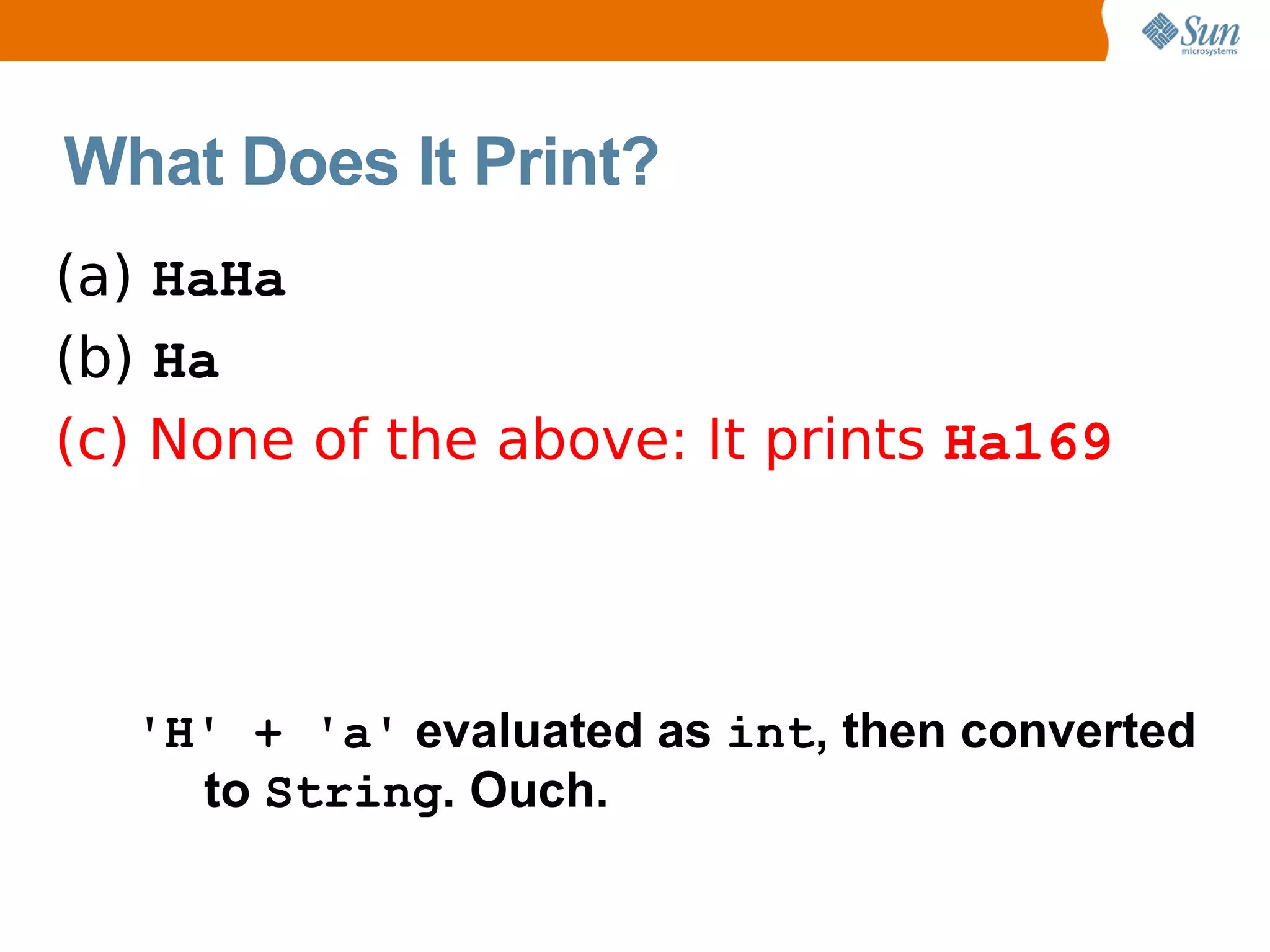 What Does It Print?
(a) HaHa
(b) Ha
(c) None of the above: It prints Ha169




  'H' + 'a' evaluated as int, then converted
    to String. Ouch.
 