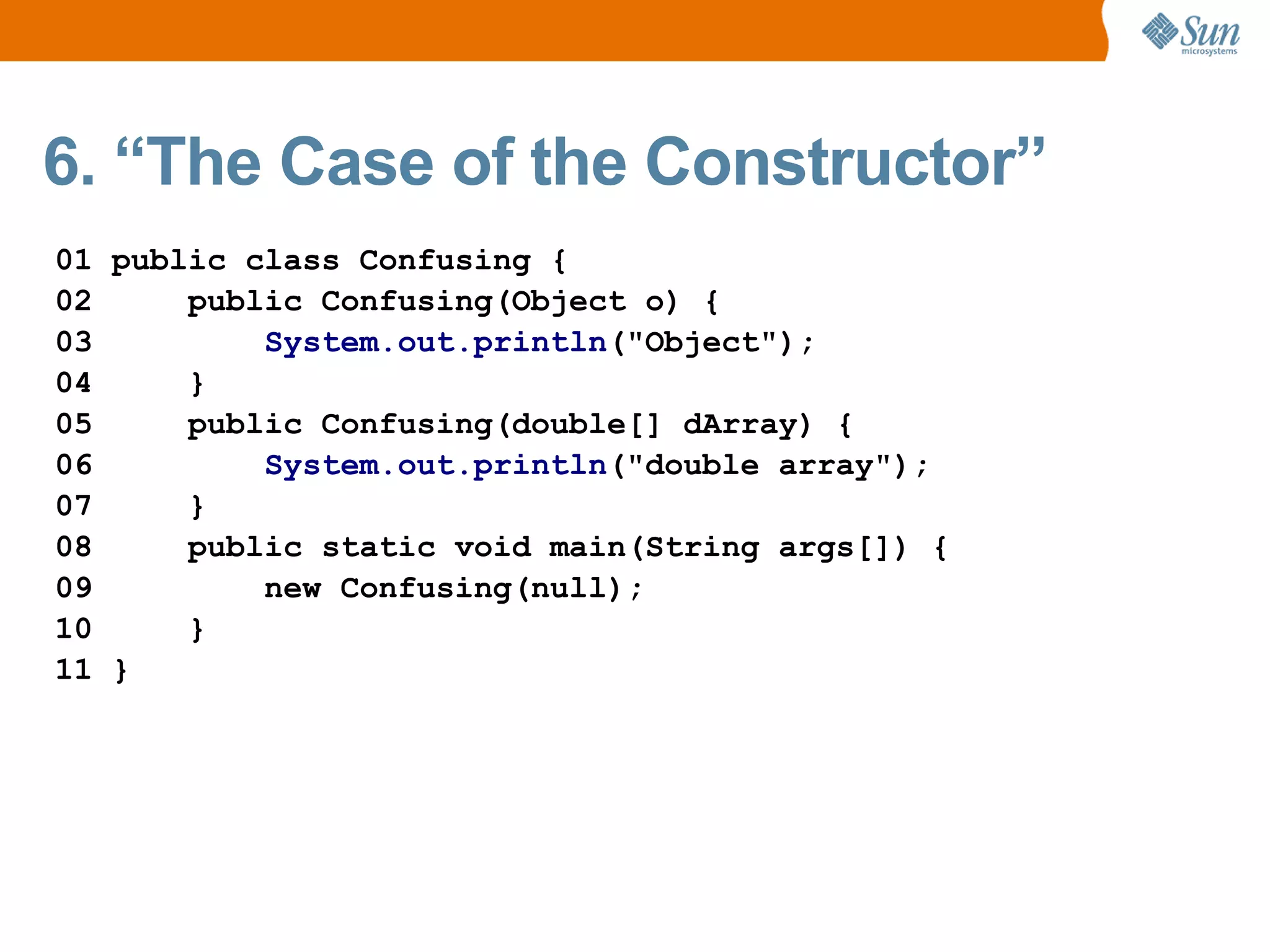6. “The Case of the Constructor”
01 public class Confusing {
02     public Confusing(Object o) {
03         System.out.println("Object");
04     }
05     public Confusing(double[] dArray) {
06         System.out.println("double array");
07     }
08     public static void main(String args[]) {
09         new Confusing(null);
10     }
11 }
 
