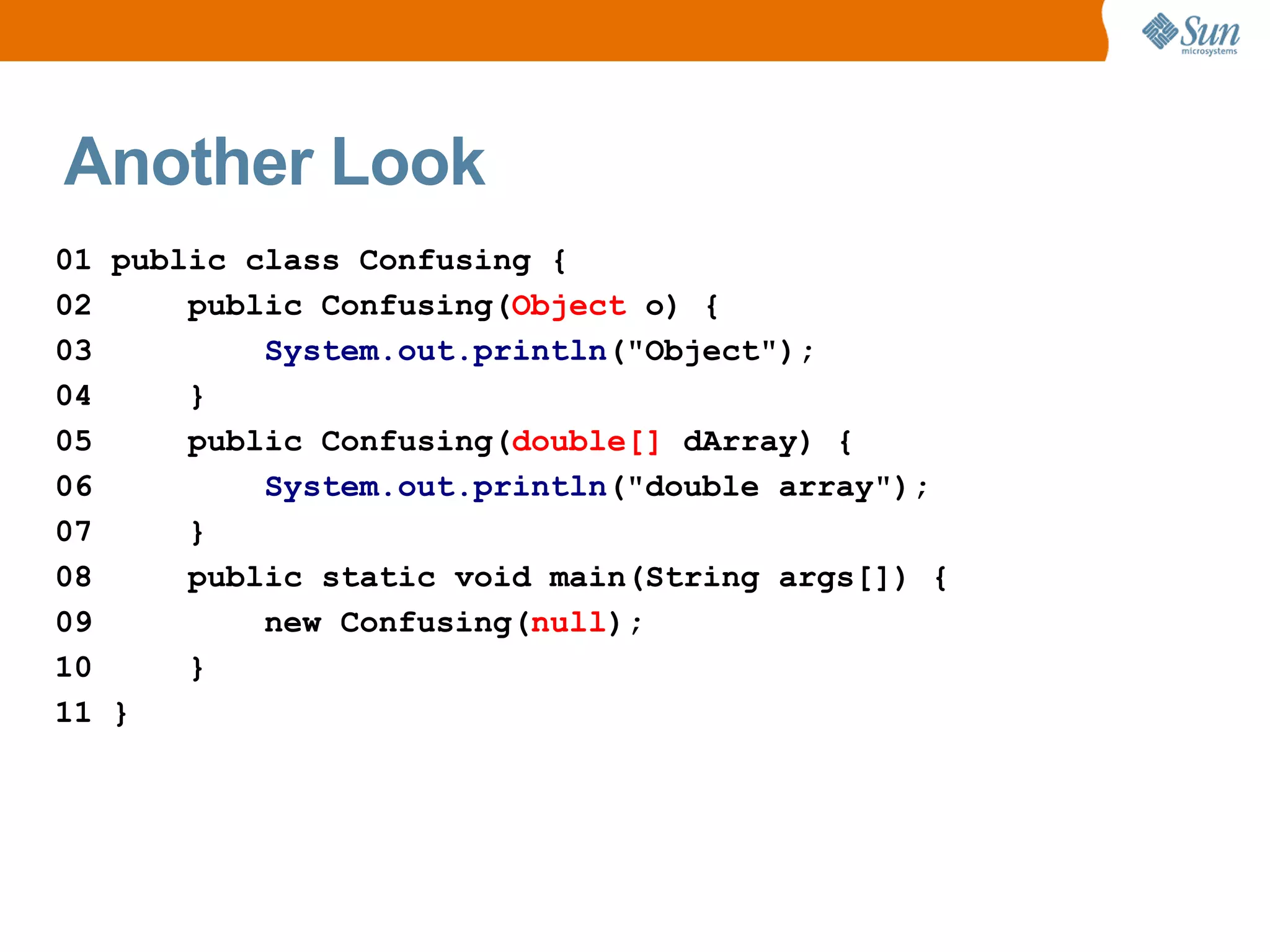 Another Look
01 public class Confusing {
02     public Confusing(Object o) {
03         System.out.println("Object");
04     }
05     public Confusing(double[] dArray) {
06         System.out.println("double array");
07     }
08     public static void main(String args[]) {
09         new Confusing(null);
10     }
11 }
 