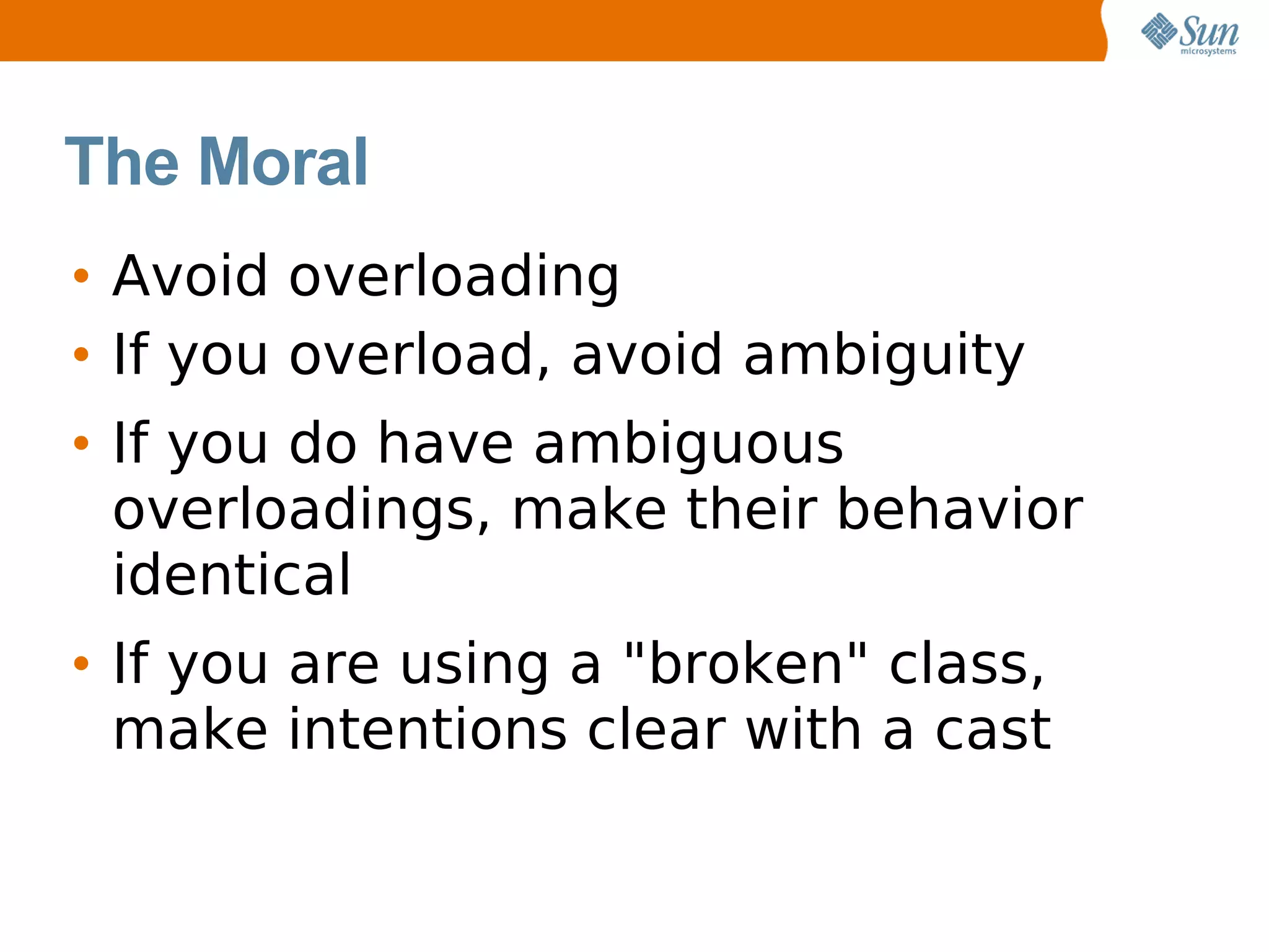 The Moral
• Avoid overloading
• If you overload, avoid ambiguity
• If you do have ambiguous
  overloadings, make their behavior
  identical
• If you are using a "broken" class,
  make intentions clear with a cast
 