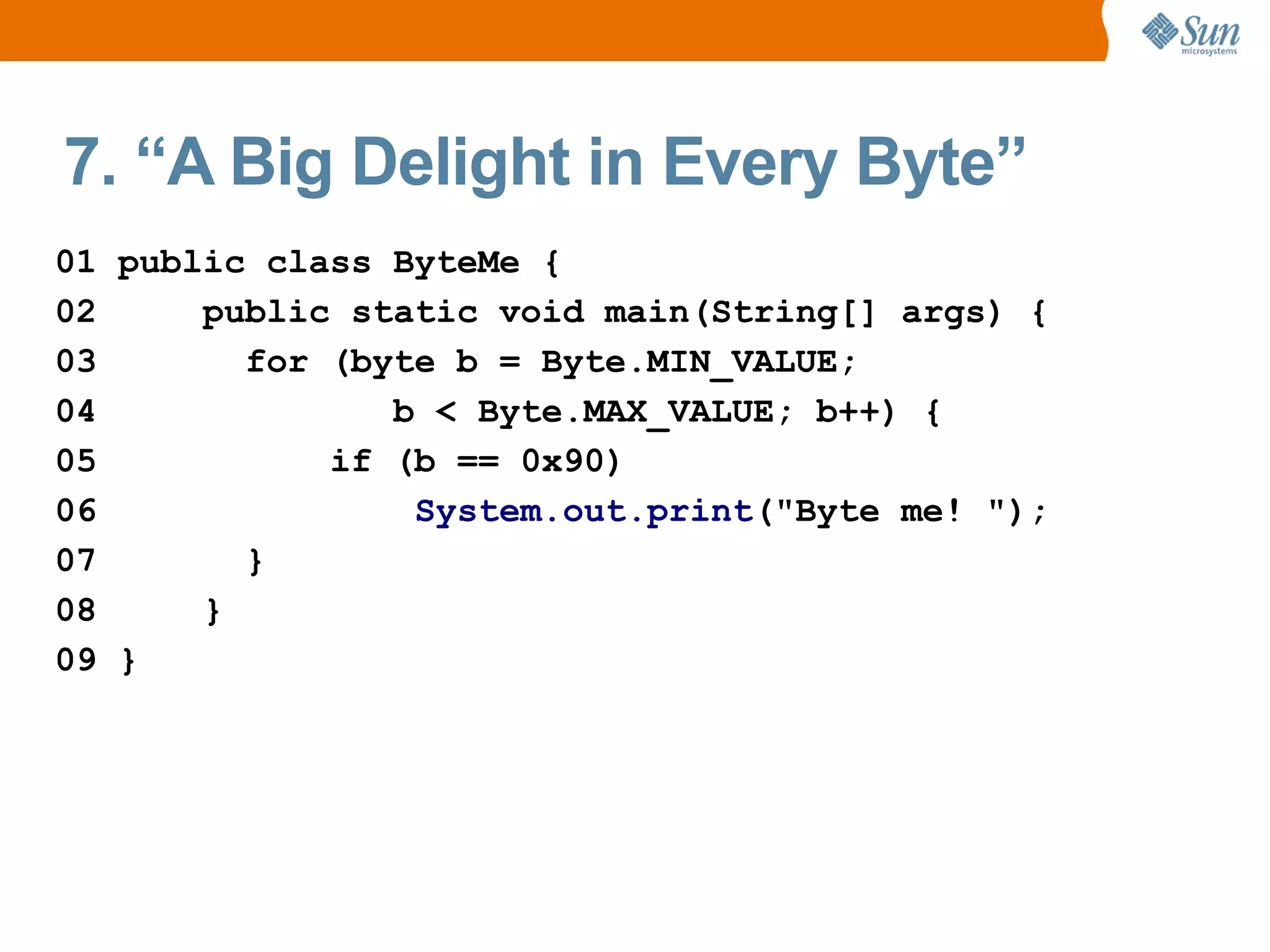 7. “A Big Delight in Every Byte”
01 public class ByteMe {
02     public static void main(String[] args) {
03       for (byte b = Byte.MIN_VALUE;
04              b < Byte.MAX_VALUE; b++) {
05           if (b == 0x90)
06               System.out.print("Byte me! ");
07       }
08     }
09 }
 
