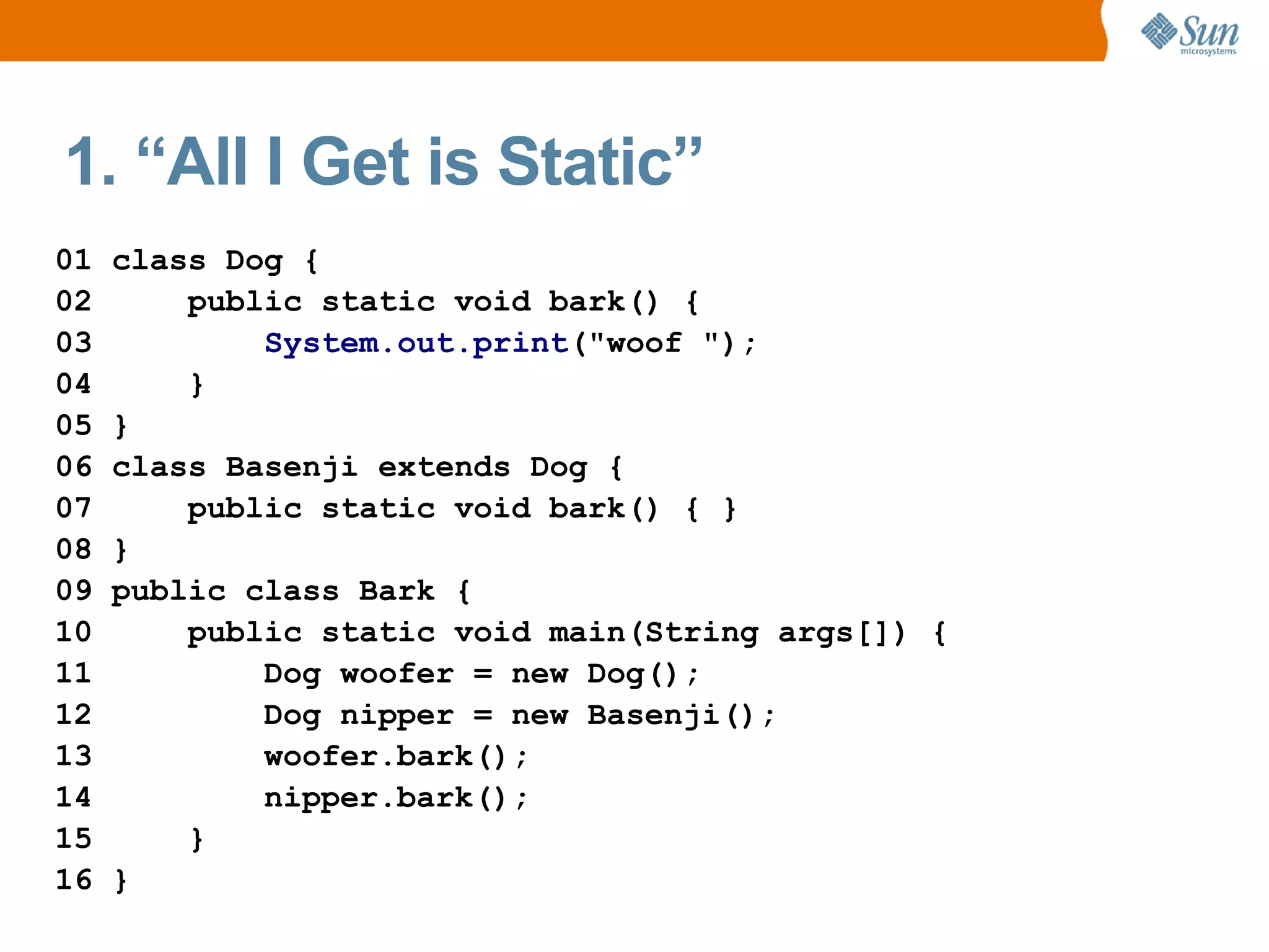 1. “All I Get is Static”
01   class Dog {
02       public static void bark() {
03           System.out.print("woof ");
04       }
05   }
06   class Basenji extends Dog {
07       public static void bark() { }
08   }
09   public class Bark {
10       public static void main(String args[]) {
11           Dog woofer = new Dog();
12           Dog nipper = new Basenji();
13           woofer.bark();
14           nipper.bark();
15       }
16   }
 