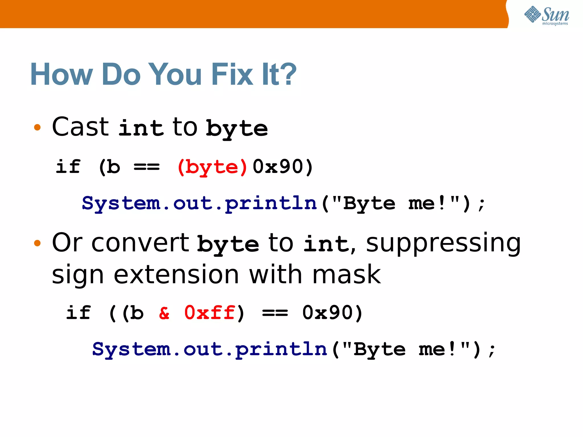 How Do You Fix It?
• Cast int to byte
 if (b == (byte)0x90)
   System.out.println("Byte me!");
• Or convert byte to int, suppressing
  sign extension with mask
  if ((b & 0xff) == 0x90)
    System.out.println("Byte me!");
 