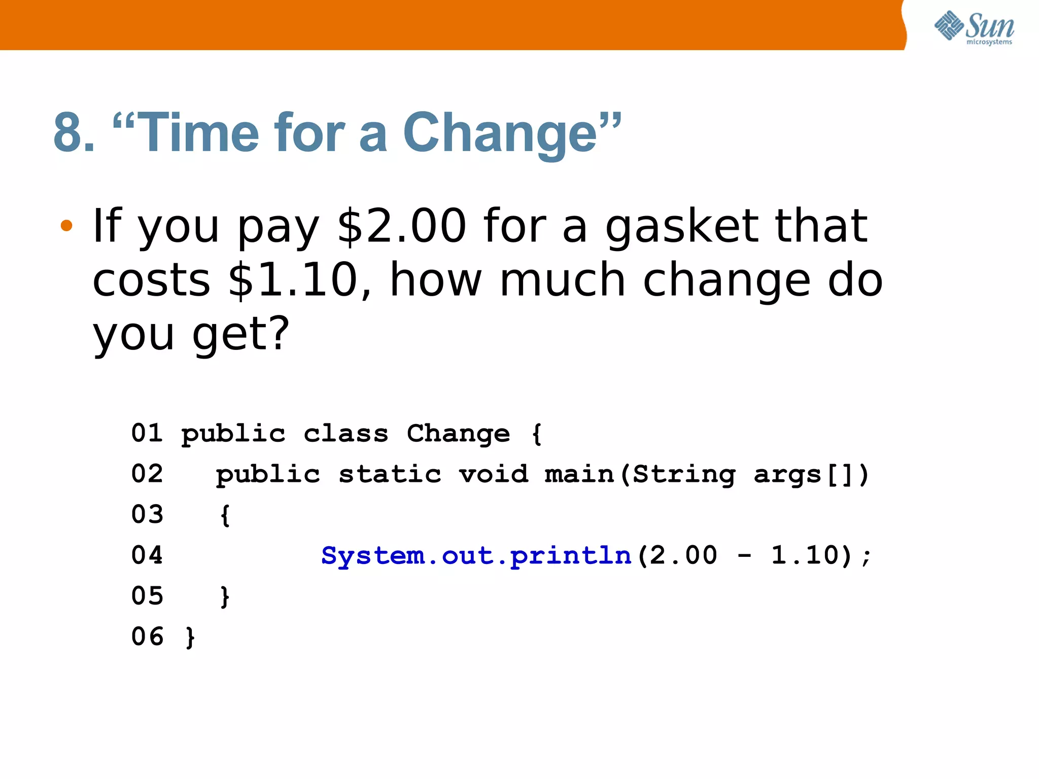 8. “Time for a Change”
• If you pay $2.00 for a gasket that
  costs $1.10, how much change do
  you get?
   01 public class Change {
   02   public static void main(String args[])
   03   {
   04         System.out.println(2.00 - 1.10);
   05   }
   06 }
 
