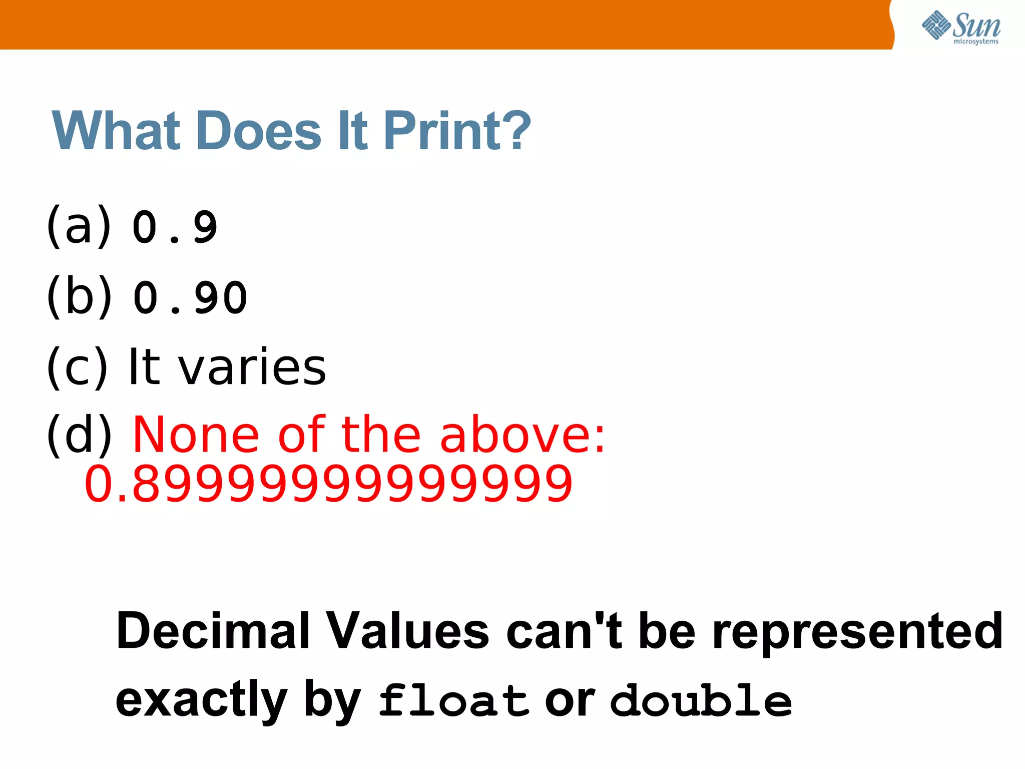 What Does It Print?
(a) 0.9
(b) 0.90
(c) It varies
(d) None of the above:
  0.89999999999999

  Decimal Values can't be represented
  exactly by float or double
 