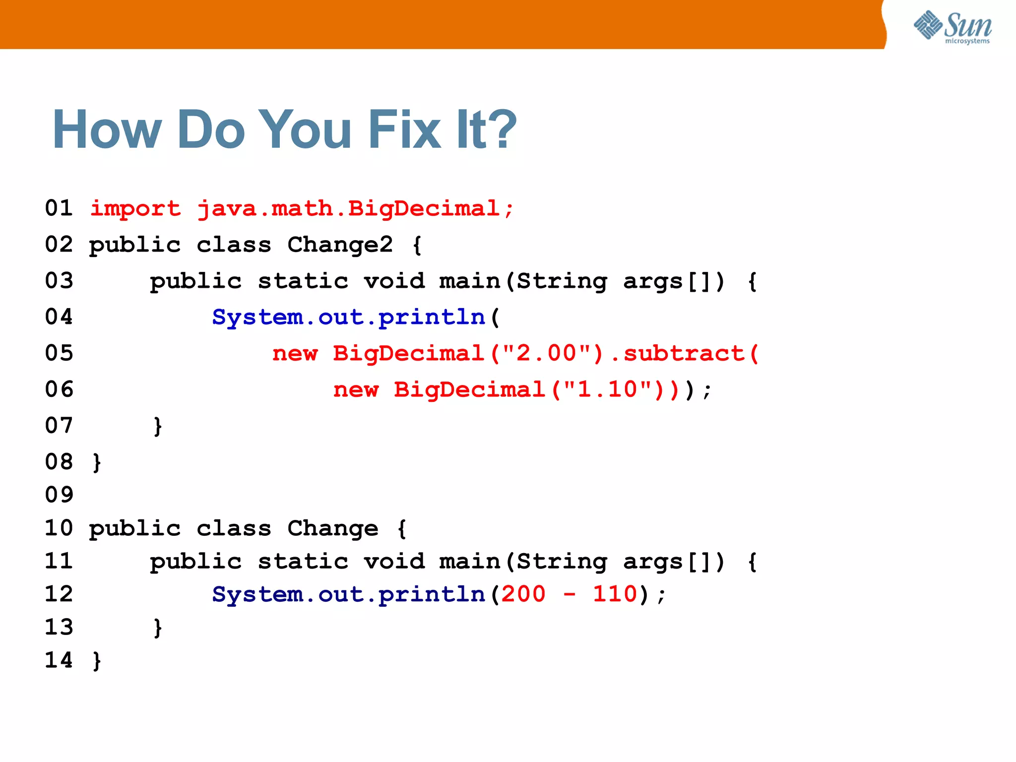 How Do You Fix It?
01   import java.math.BigDecimal;
02   public class Change2 {
03       public static void main(String args[]) {
04           System.out.println(
05               new BigDecimal("2.00").subtract(
06                   new BigDecimal("1.10")));
07       }
08   }
09
10   public class Change {
11       public static void main(String args[]) {
12           System.out.println(200 - 110);
13       }
14   }
 