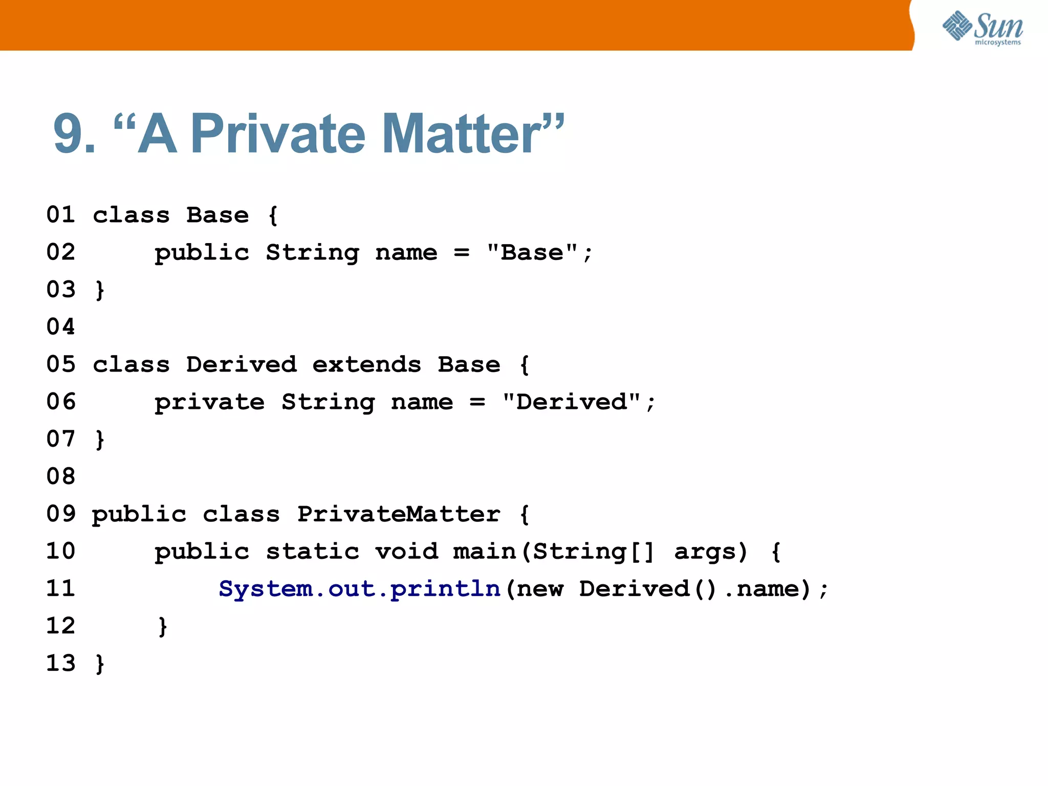9. “A Private Matter”
01   class Base {
02       public String name = "Base";
03   }
04
05   class Derived extends Base {
06       private String name = "Derived";
07   }
08
09   public class PrivateMatter {
10       public static void main(String[] args) {
11           System.out.println(new Derived().name);
12       }
13   }
 
