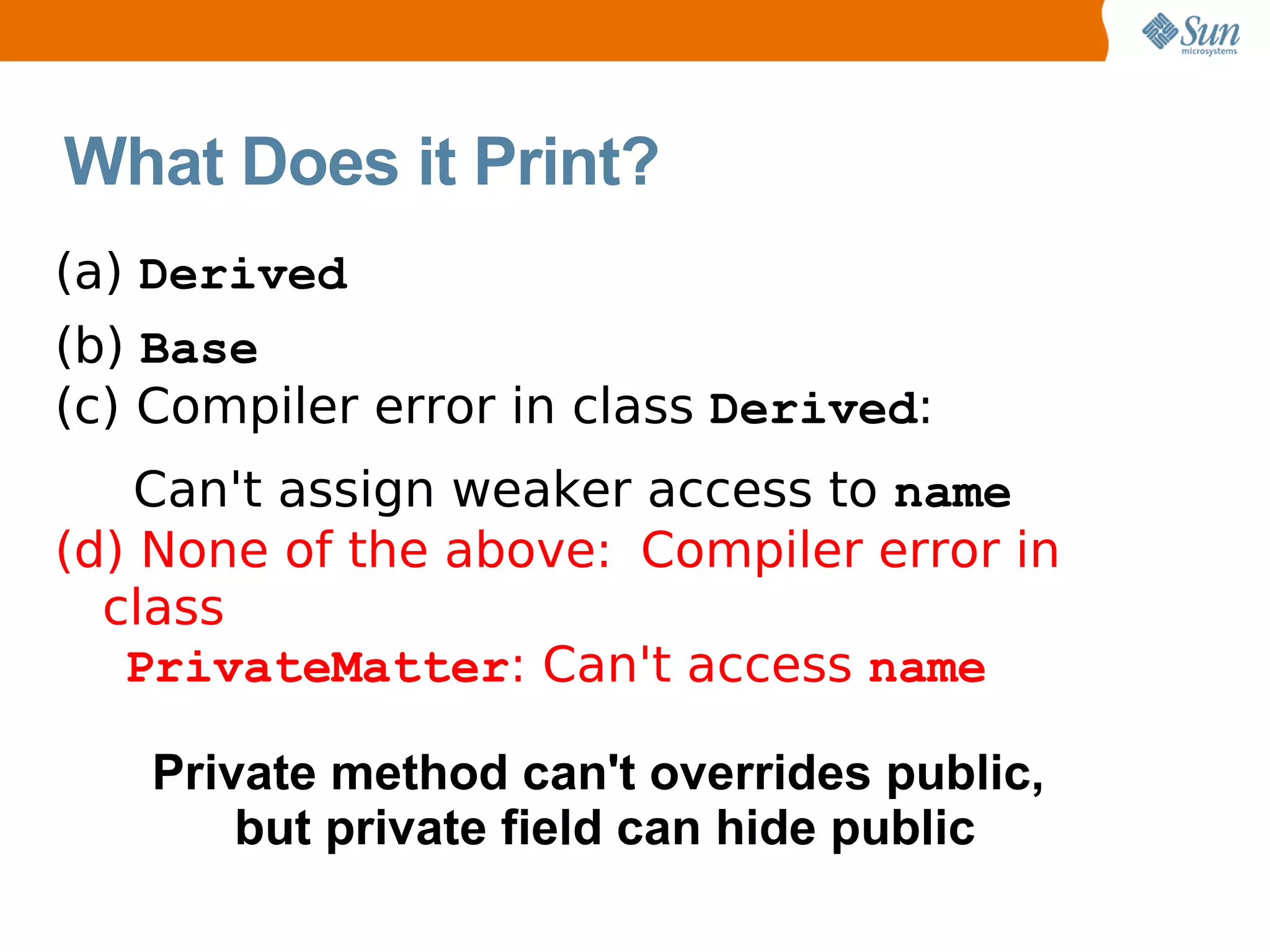 What Does it Print?
(a) Derived
(b) Base
(c) Compiler error in class Derived:
    Can't assign weaker access to name
(d) None of the above: Compiler error in
  class
   PrivateMatter: Can't access name

   Private method can't overrides public,
       but private field can hide public
 