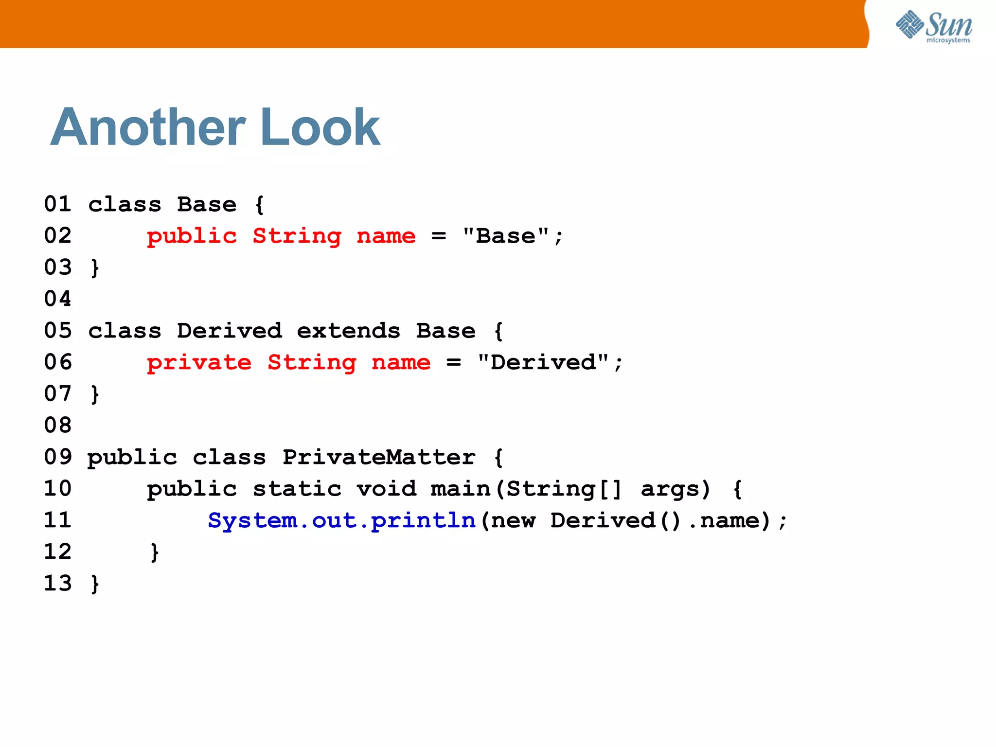 Another Look
01   class Base {
02       public String name = "Base";
03   }
04
05   class Derived extends Base {
06       private String name = "Derived";
07   }
08
09   public class PrivateMatter {
10       public static void main(String[] args) {
11           System.out.println(new Derived().name);
12       }
13   }
 