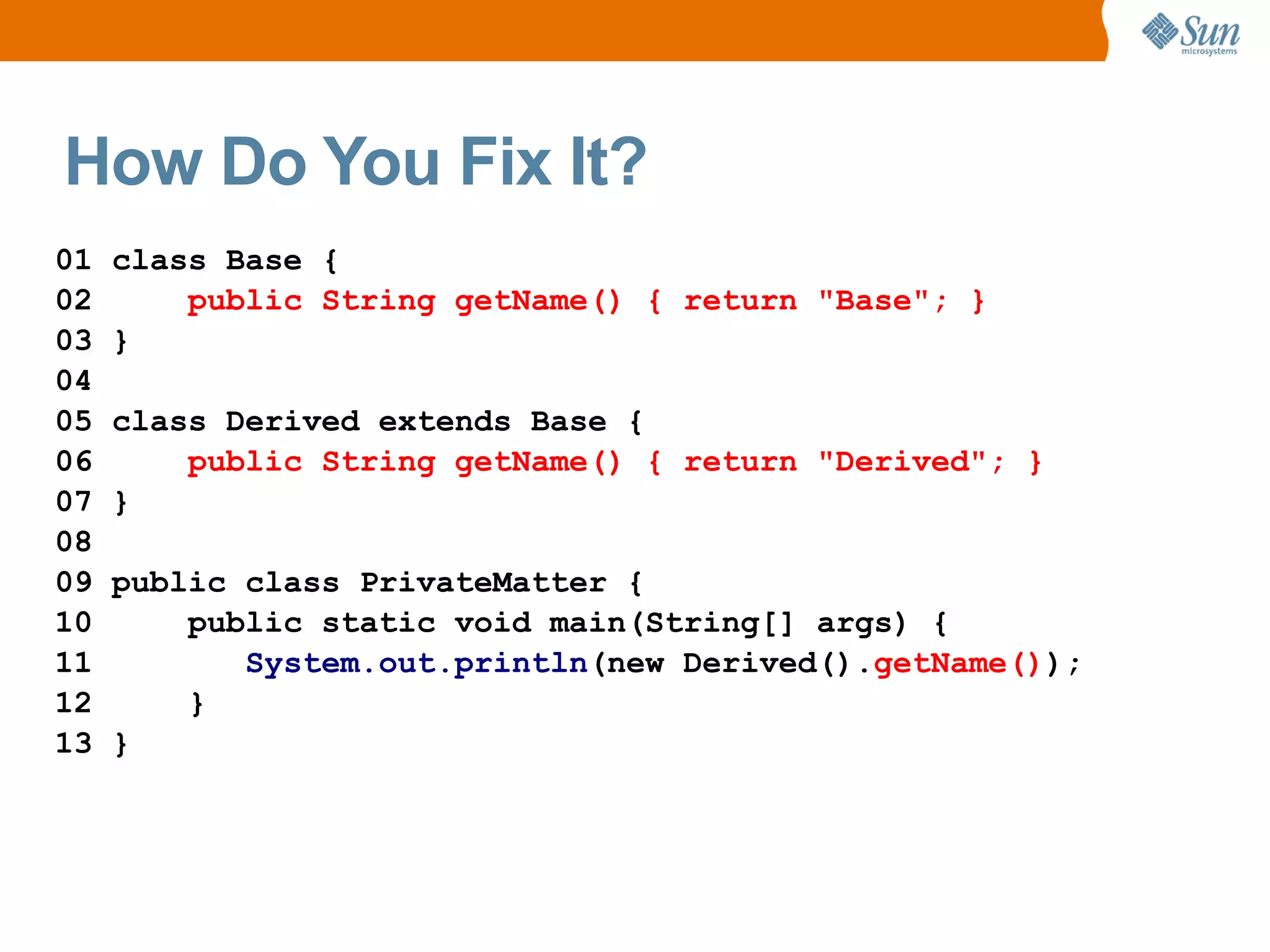 How Do You Fix It?
01   class Base {
02       public String getName() { return "Base"; }
03   }
04
05   class Derived extends Base {
06       public String getName() { return "Derived"; }
07   }
08
09   public class PrivateMatter {
10       public static void main(String[] args) {
11          System.out.println(new Derived().getName());
12       }
13   }
 