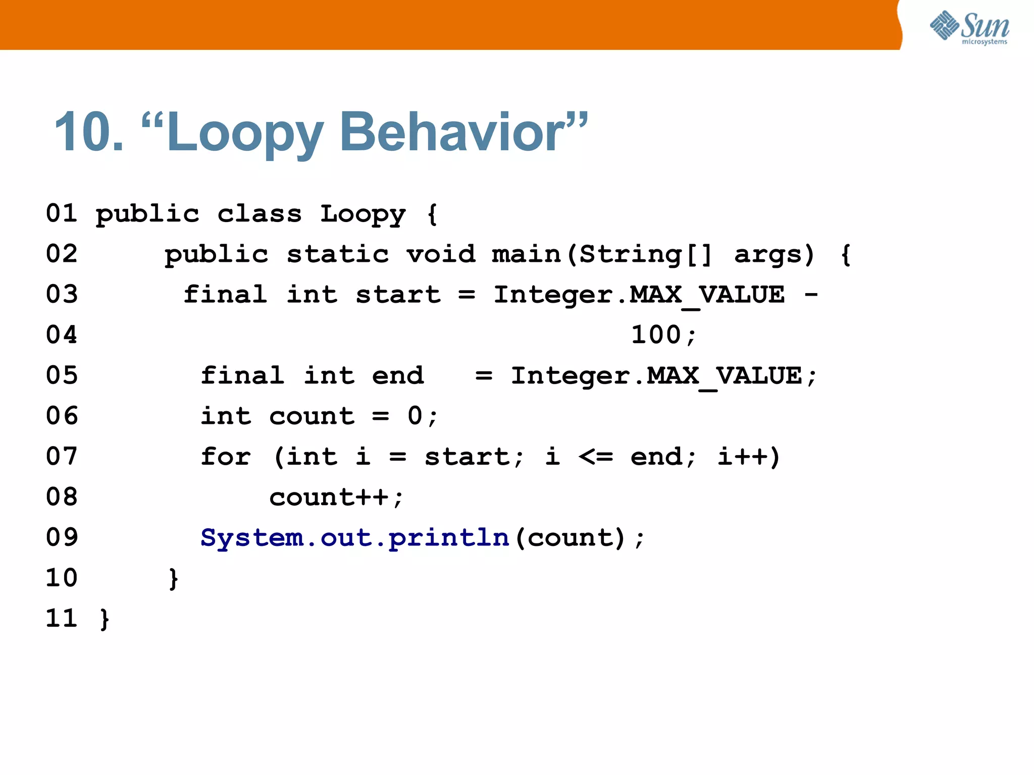 10. “Loopy Behavior”
01 public class Loopy {
02     public static void main(String[] args) {
03       final int start = Integer.MAX_VALUE -
04                                 100;
05        final int end   = Integer.MAX_VALUE;
06        int count = 0;
07        for (int i = start; i <= end; i++)
08            count++;
09        System.out.println(count);
10     }
11 }
 
