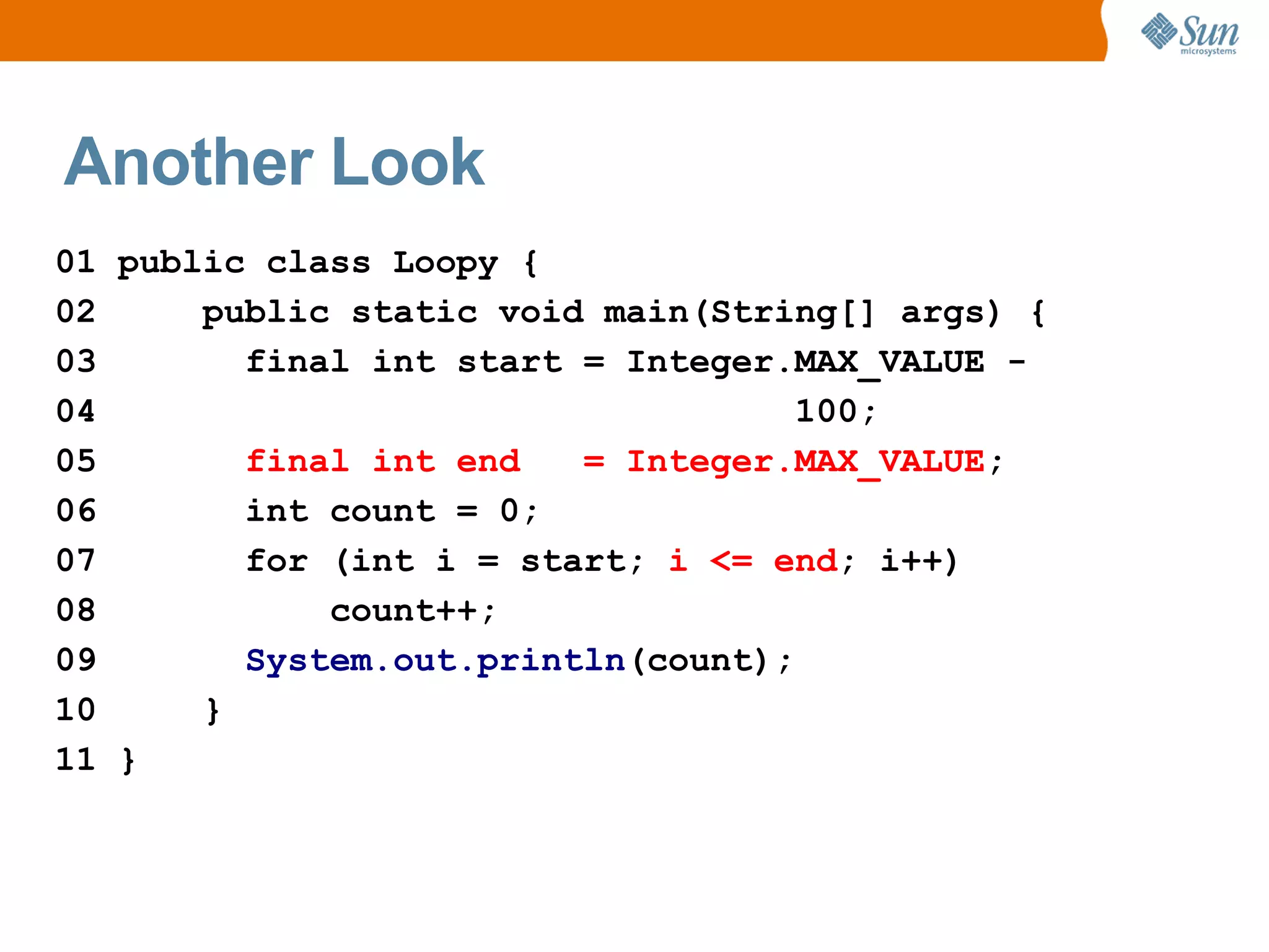 Another Look
01 public class Loopy {
02     public static void main(String[] args) {
03       final int start = Integer.MAX_VALUE -
04                                  100;
05       final int end   = Integer.MAX_VALUE;
06       int count = 0;
07       for (int i = start; i <= end; i++)
08           count++;
09       System.out.println(count);
10     }
11 }
 