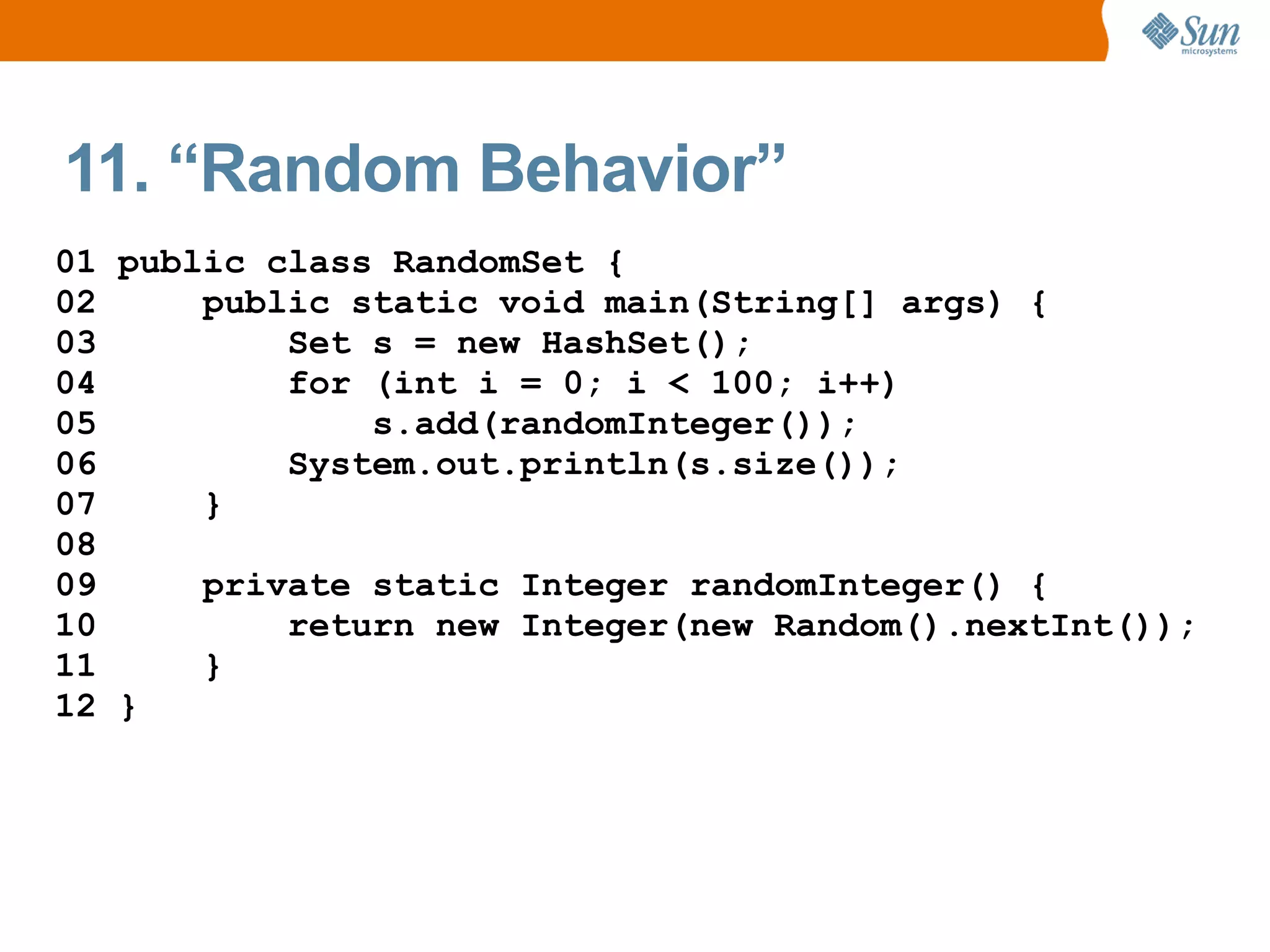 11. “Random Behavior”
01 public class RandomSet {
02     public static void main(String[] args) {
03         Set s = new HashSet();
04         for (int i = 0; i < 100; i++)
05             s.add(randomInteger());
06         System.out.println(s.size());
07     }
08
09     private static Integer randomInteger() {
10         return new Integer(new Random().nextInt());
11     }
12 }
 