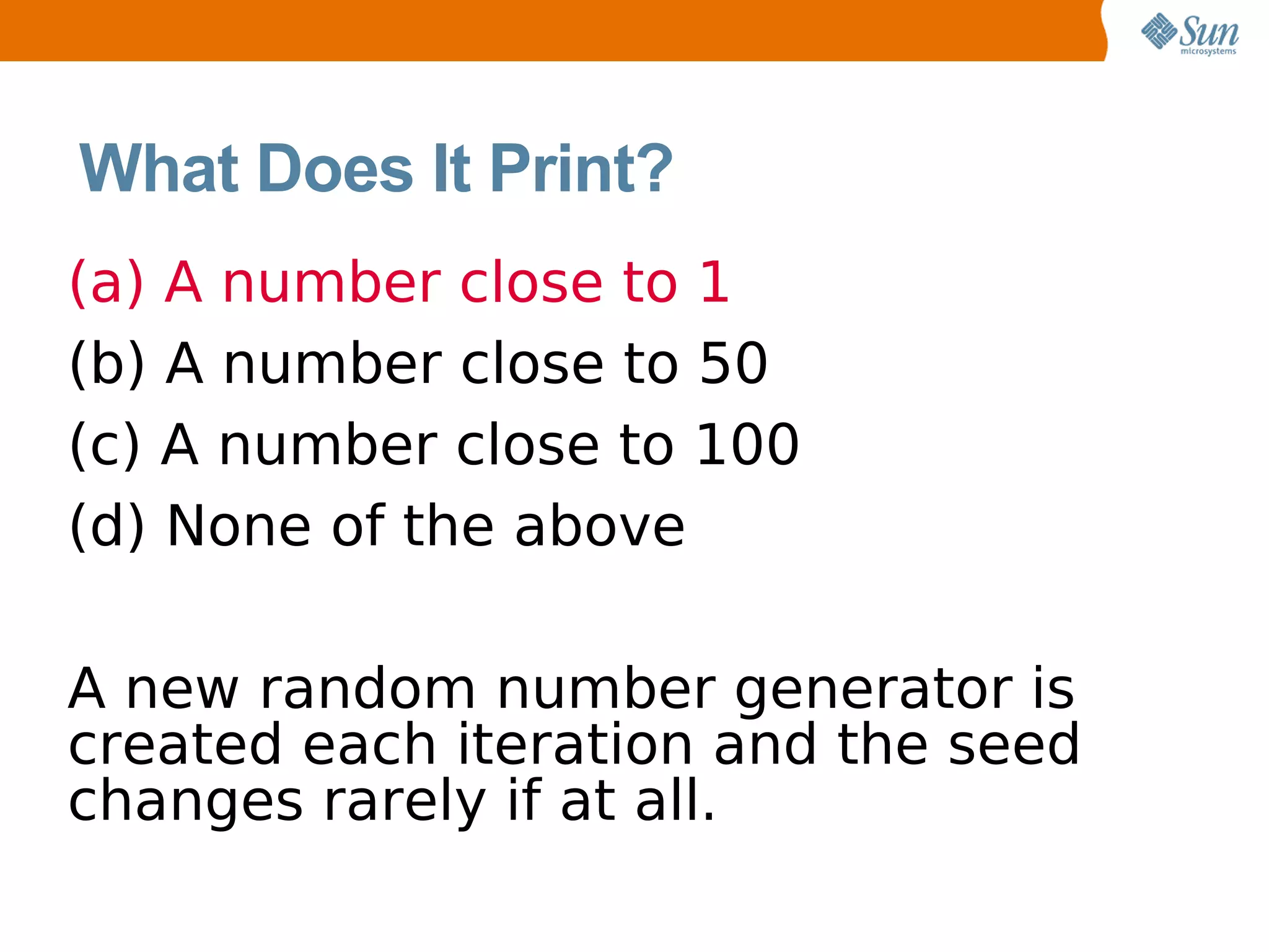 What Does It Print?
(a) A number close to 1
(b) A number close to 50
(c) A number close to 100
(d) None of the above

A new random number generator is
created each iteration and the seed
changes rarely if at all.
 