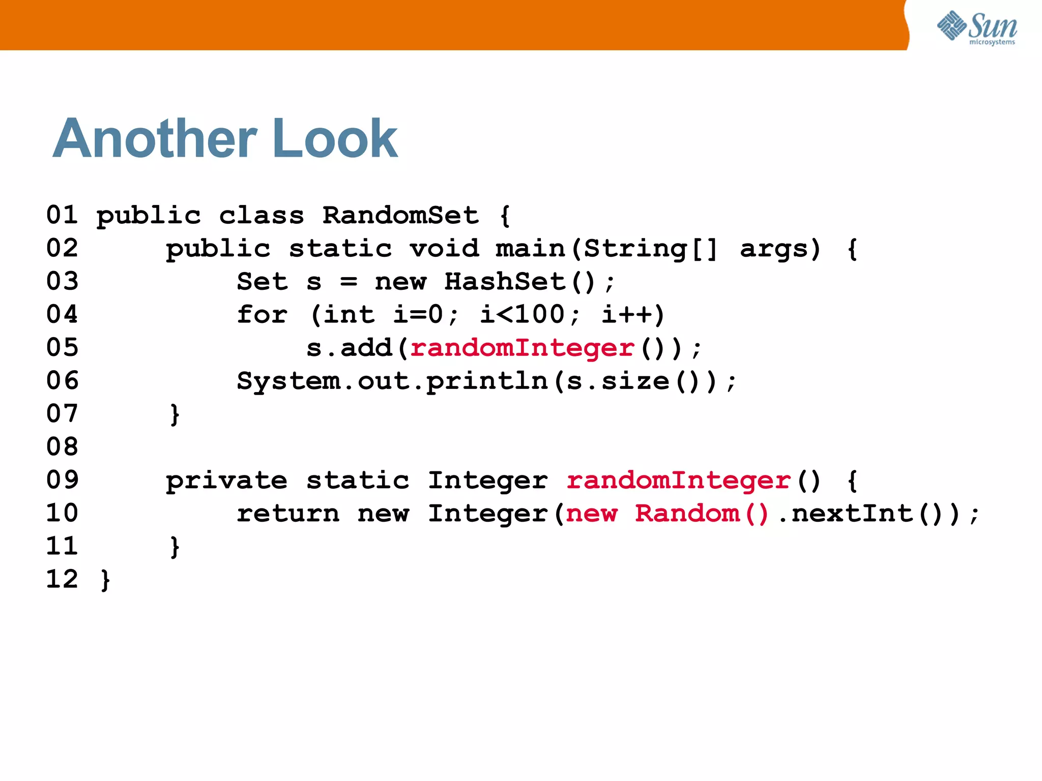 Another Look
01 public class RandomSet {
02     public static void main(String[] args) {
03         Set s = new HashSet();
04         for (int i=0; i<100; i++)
05             s.add(randomInteger());
06         System.out.println(s.size());
07     }
08
09     private static Integer randomInteger() {
10         return new Integer(new Random().nextInt());
11     }
12 }
 